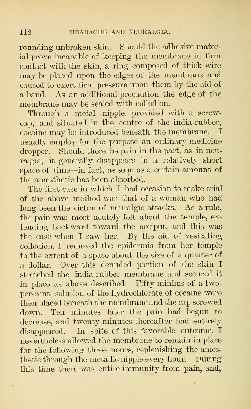 rounding unbroken skin. Should the adhesive mater- ial prove incapable of keeping the membrane in firm contact with the skin, a ring composed of thick wire may be placed upon the edges of the membrane and caused to exert firm pressure upon them by the aid of a band. As an additional precaution the edge of the membrane may be sealed with collodion. Through a metal nipple, provided with a screw- cap, and situated in the centre of the india-rubber, cocaine may be introduced beneath the membrane. I usually employ for the purpose an ordinary medicine dropper. Should there be pain in the part, as in neu- ralgia, it generally disappears in a relatively short space of time—in fact, as soon as a certain amount of the anaesthetic has been absorbed. The first case in which I had occasion to make trial of the above method was that of a woman who had long been the victim of neuralgic attacks. As a rule, the pain was most acutely felt about the temple, ex- tending backward toward the occiput, and this was the case when I saw her. By the aid of vesicating collodion, I removed the epidermis from her temple to the extent of a space about the size of a quarter of a dollar. Over this denuded portion of the skin I stretched the india-rubber membrane and secured it in place as above described. Fifty minims of a two- per-cent. solution of the hydrochlorate of cocaine were then placed beneath the membrane and the cap screwed down. Ten minutes later the pain had begun to decrease, and twenty minutes thereafter had entirely disanpeared. In spite of this favorable outcome, I nevertheless allowed the membrane to remain in place for the following three hours, replenishing the anaes- thetic through the metallic nipple every hour. During this time there was entire immunity from pain, and,