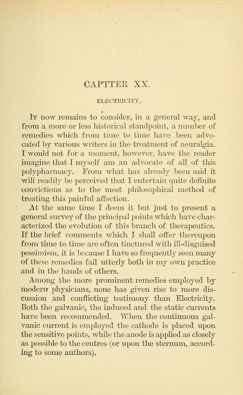ELECTRICITY. It now remains to consider, in a general way, and from a more or less historical standpoint, a number of remedies which from time to time have been advo- cated by various writers in the treatment of neuralgia. I would not for a moment, however, have the reader imagine that I myself am an advocate of all of this polypharmacy. From what has already been said it will readily be perceived that I entertain quite definite convictions as to the most philosophical method of treating this painful affection. At the same time I deem it but just to present a general survey of the principal points which have char- acterized the evolution of this branch of therapeutics. If the brief comments which I shall offer thereupon from time to time are often tinctured with ill-disguised pessimism, it is because I have so frequently seen many of these remedies fail utterly both in my own practice and in the hands of others. Among the more prominent remedies employed by modem physicians, none has given rise to more dis- cussion and conflicting testimony than Electricity. Both the galvanic, the induced and the static currents have been recommended. When the continuous gal- vanic current is employed the cathode is placed upon the sensitive points, while the anode is applied as closely as possible to the centres (or upon the sternum, accord- ing to some authors).