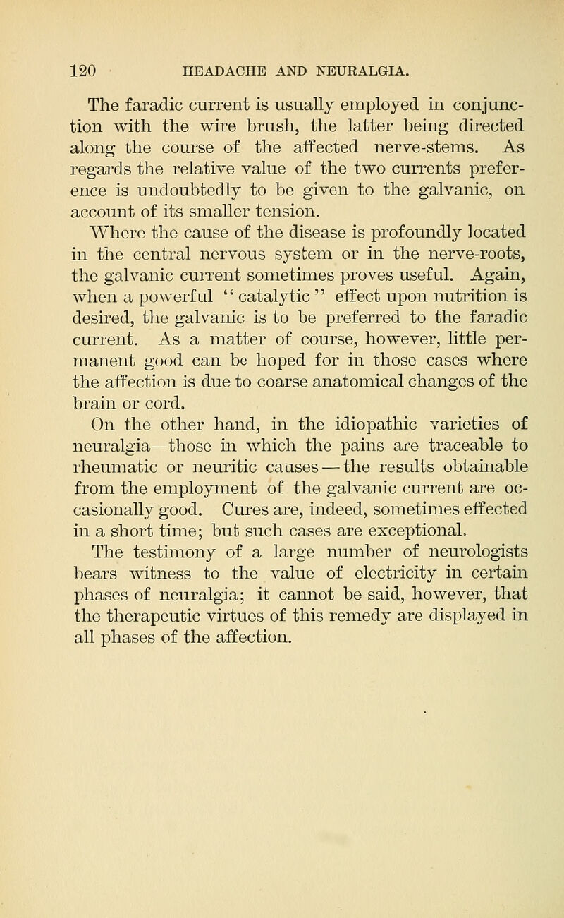 The faradic current is usually employed in conjunc- tion with the wire brush, the latter being directed along the course of the affected nerve-stems. As regards the relative value of the two currents prefer- ence is undoubtedly to be given to the galvanic, on account of its smaller tension. Where the cause of the disease is profoundly located in the central nervous system or in the nerve-roots, the galvanic current sometimes proves useful. Again, when a powerful  catalytic  effect upon nutrition is desired, the galvanic is to be preferred to the faradic current. As a matter of course, however, little per- manent good can be hoped for in those cases where the affection is due to coarse anatomical changes of the brain or cord. On the other hand, in the idiopathic varieties of neuralgia—those in which the pains are traceable to rheumatic or neuritic causes — the results obtainable from the employment of the galvanic current are oc- casionally good. Cures are, indeed, sometimes effected in a short time; but such cases are exceptional. The testimony of a large number of neurologists bears witness to the value of electricity in certain phases of neuralgia; it cannot be said, however, that the therapeutic virtues of this remedy are displayed in all phases of the affection.