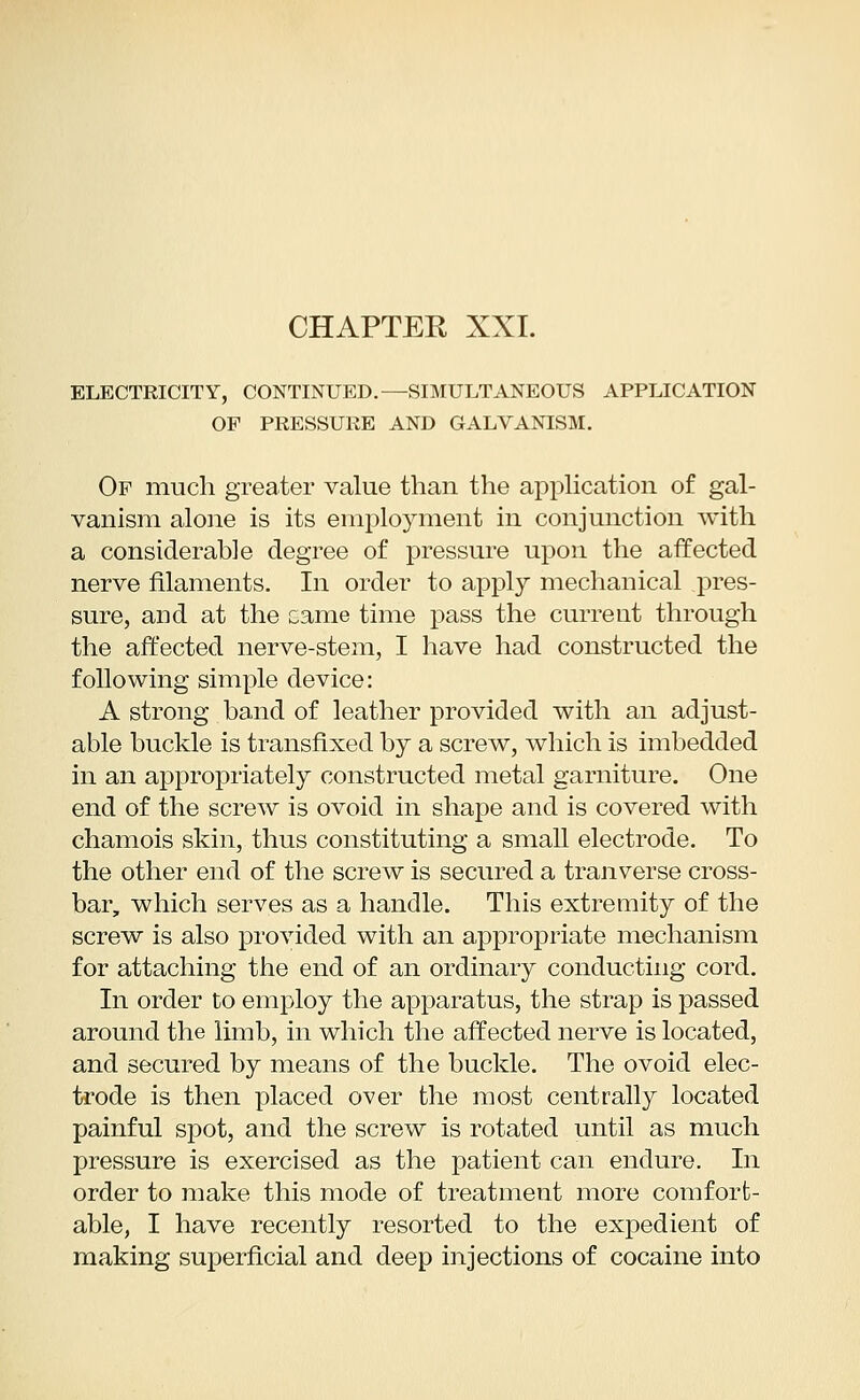 ELECTRICITY, CONTINUED.—SIMULTANEOUS APPLICATION OF PRESSURE AND GALVANISM. Of much greater value than the application of gal- vanism alone is its employment in conjunction with a considerable degree of pressure upon the affected nerve filaments. In order to apply mechanical pres- sure, and at the came time pass the current through the affected nerve-stem, I have had constructed the following simple device: A strong band of leather provided with an adjust- able buckle is transfixed by a screw, which is imbedded in an appropriately constructed metal garniture. One end of the screw is ovoid in shape and is covered with chamois skin, thus constituting a small electrode. To the other end of the screw is secured a tranverse cross- bar, which serves as a handle. This extremity of the screw is also provided with an appropriate mechanism for attaching the end of an ordinary conducting cord. In order to employ the apparatus, the strap is passed around the limb, in which the affected nerve is located, and secured by means of the buckle. The ovoid elec- trode is then placed over the most centrally located painful spot, and the screw is rotated until as much pressure is exercised as the patient can endure. In order to make this mode of treatment more comfort- able, I have recently resorted to the expedient of making superficial and deep injections of cocaine into