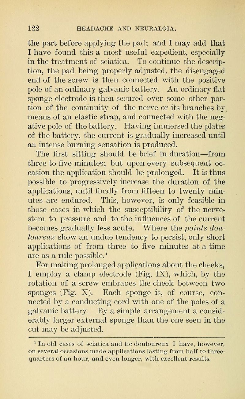 the part before applying the pad; and I may add that I have found this a most useful expedient, especially in the treatment of sciatica. To continue the descrip- tion, the pad being properly adjusted, the disengaged end of the screw is then connected with the positive pole of an ordinary galvanic battery. A a ordinary flat sponge electrode is then secured over some other por- tion of the continuity of the nerve or its branches by. means of an elastic strap, and connected with the neg- ative pole of the battery. Having immersed the plates of the battery, the current is gradually increased until an intense burning sensation is produced. The first sitting should be brief in duration—from three to five minutes; but upon every subsequent oc- casion the application should be prolonged. It is thus possible to progressively increase the duration of the applications, until finally from fifteen to twenty min- utes are endured. This, however, is only feasible in those cases in which the susceptibility of the nerve- stem to pressure and to the influences of the current becomes gradually less acute. Where the points dou- loureux show an undue tendency to persist, only short applications of from three to five minutes at a time are as a rule possible.1 For making prolonged applications about the cheeks, I employ a clamp electrode (Fig. IX), which, by the rotation of a screw embraces the cheek between two sponges (Fig. X). Each sponge is, of course, con- nected by a conducting cord with one of the poles of a galvanic battery. By a simple arrangement a consid- erably larger external sponge than the one seen in the cut may be adjusted. 1 In old cases of sciatica and tic douloureux I have, however, on several occasions made applications lasting from half to three- quarters of an hour, and even longer, with excellent results.