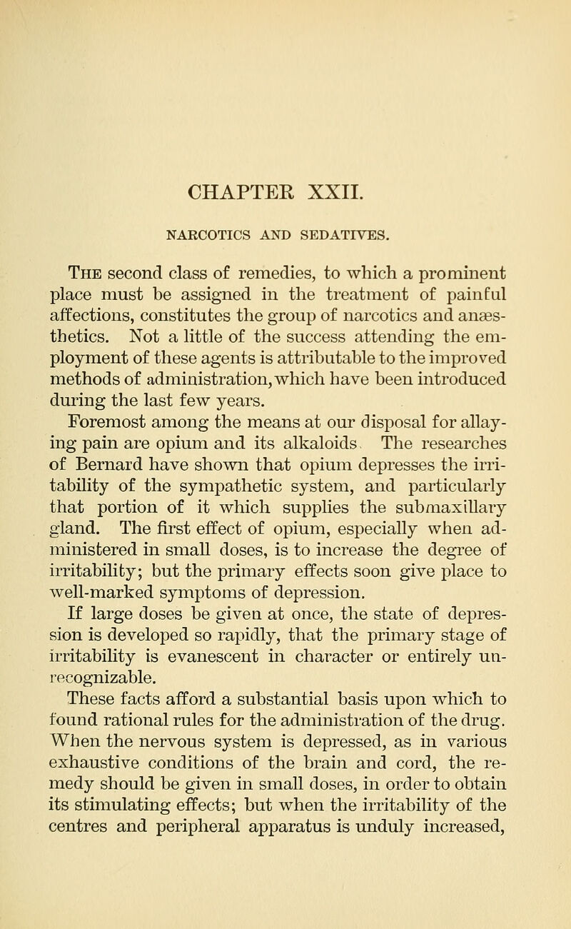 NARCOTICS AND SEDATIVES. The second class of remedies, to which a prominent place must be assigned in the treatment of painful affections, constitutes the group of narcotics and anaes- thetics. Not a little of the success attending the em- ployment of these agents is attributable to the improved methods of administration, which have been introduced during the last few years. Foremost among the means at our disposal for allay- ing pain are opium and its alkaloids The researches of Bernard have shown that opium depresses the irri- tability of the sympathetic system, and particularly that portion of it which supplies the submaxillary gland. The first effect of opium, especially when ad- ministered in small doses, is to increase the degree of irritability; but the primary effects soon give place to well-marked symptoms of depression. If large doses be giveu at once, the state of depres- sion is developed so rapidly, that the primary stage of irritability is evanescent in character or entirely un- recognizable. These facts afford a substantial basis upon which to found rational rules for the administration of the drug. When the nervous system is depressed, as in various exhaustive conditions of the brain and cord, the re- medy should be given in small doses, in order to obtain its stimulating effects; but when the irritability of the centres and peripheral apparatus is unduly increased,