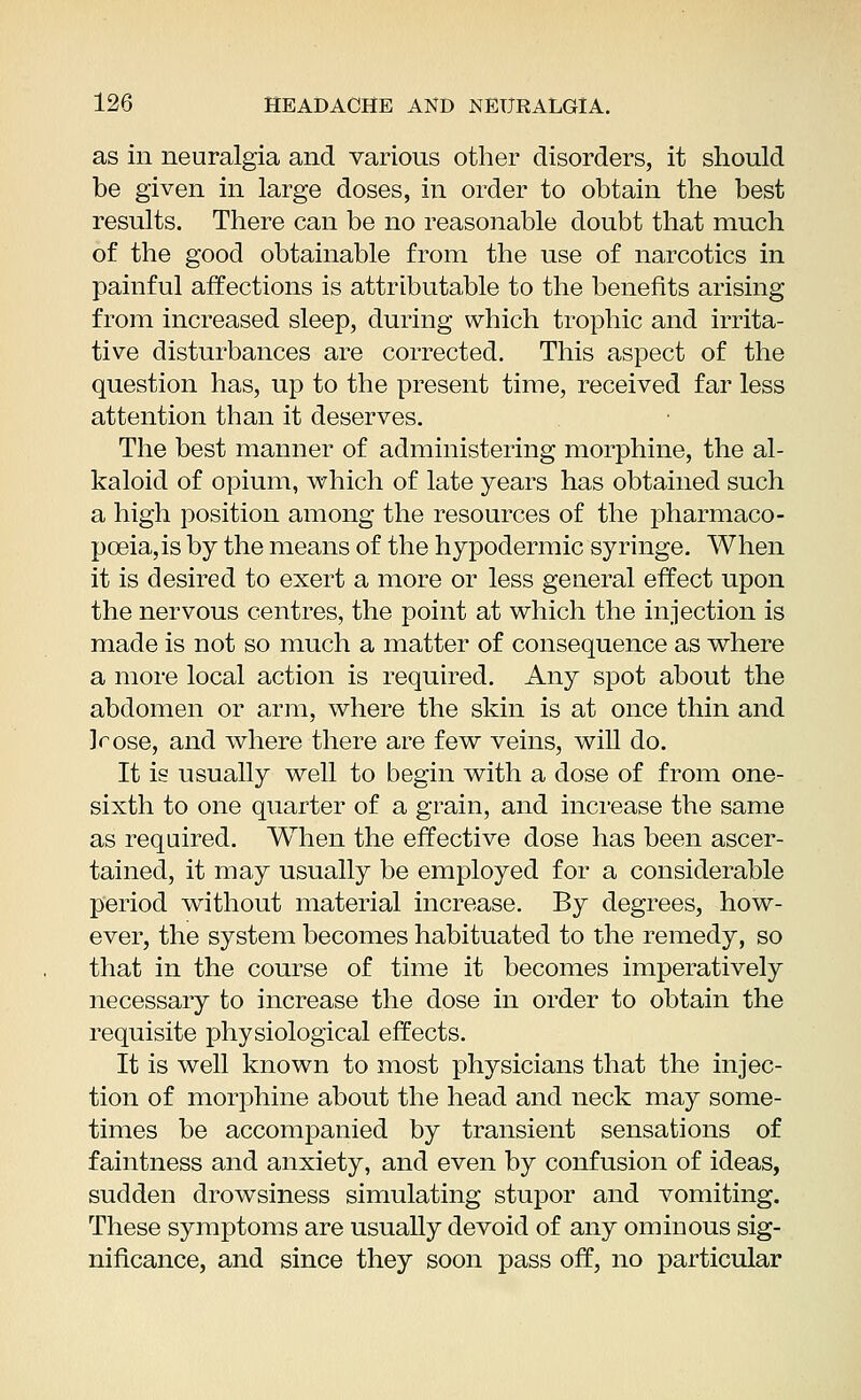 as in neuralgia and various other disorders, it should be given in large doses, in order to obtain the best results. There can be no reasonable doubt that much of the good obtainable from the use of narcotics in painful affections is attributable to the benefits arising from increased sleep, during which trophic and irrita- tive disturbances are corrected. This aspect of the question has, up to the present time, received far less attention than it deserves. The best manner of administering morphine, the al- kaloid of opium, which of late years has obtained such a high position among the resources of the pharmaco- poeia, is by the means of the hypodermic syringe. When it is desired to exert a more or less general effect upon the nervous centres, the point at which the injection is made is not so much a matter of consequence as where a more local action is required. Any spot about the abdomen or arm, where the skin is at once thin and ]cose, and where there are few veins, will do. It is usually well to begin with a dose of from one- sixth to one quarter of a grain, and increase the same as required. When the effective dose has been ascer- tained, it may usually be employed for a considerable period without material increase. By degrees, how- ever, the system becomes habituated to the remedy, so that in the course of time it becomes imperatively necessary to increase the dose in order to obtain the requisite physiological effects. It is well known to most physicians that the injec- tion of morphine about the head and neck may some- times be accompanied by transient sensations of faintness and anxiety, and even by confusion of ideas, sudden drowsiness simulating stupor and vomiting. These symptoms are usually devoid of any ominous sig- nificance, and since they soon pass off, no particular