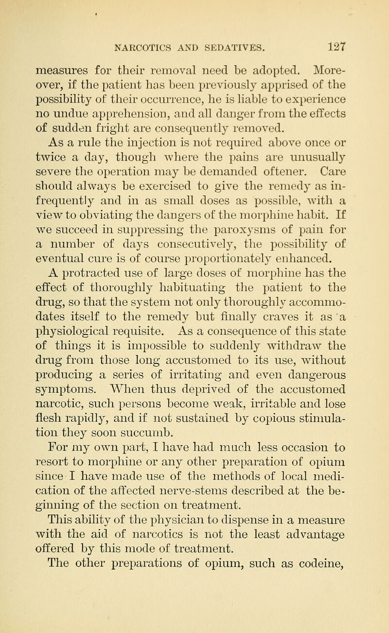 measures for their removal need be adopted. More- over, if the patient has been previously apprised of the possibility of their occurrence, he is liable to experience no undue apprehension, and all danger from the effects of sudden fright are consequently removed. As a rule the injection is not required above once or twice a day, though where the pains are unusually severe the operation may be demanded oftener. Care should always be exercised to give the remedy as in- frequently and in as small doses as possible, with a view to obviating the dangers of the morphine habit. If we succeed in suppressing the paroxysms of pain for a number of days consecutively, the possibility of eventual cure is of course proportionately enhanced. A protracted use of large doses of morphine has the effect of thoroughly habituating the patient to the drug, so that the system not only thoroughly accommo- dates itself to the remedy but finally craves it as a physiological requisite. As a consequence of this state of things it is impossible to suddenly withdraw the drug from those long accustomed to its use, without producing a series of irritating and even dangerous symptoms. When thus deprived of the accustomed narcotic, such persons become weak, irritable and lose flesh rapidly, and if not sustained by copious stimula- tion they soon succumb. For my own part, I have had much, less occasion to resort to morphine or any other preparation of opium since I have made use of the methods of local medi- cation of the affected nerve-stems described at the be- ginning of the section on treatment. This ability of the physician to dispense in a measure with the aid of narcotics is not the least advantage offered by this mode of treatment. The other preparations of opium, such as codeine,