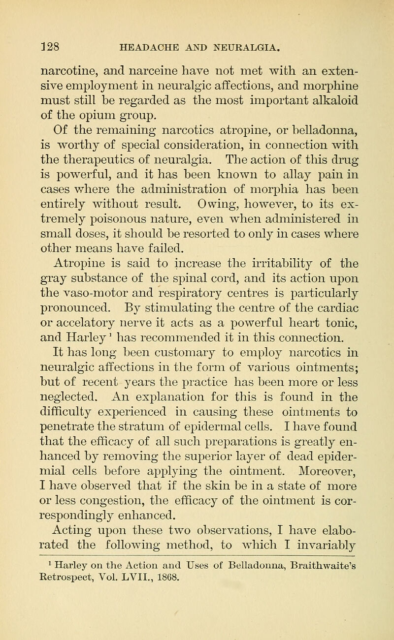 narcotine, and narceine have not met with an exten- sive employment in neuralgic affections, and morphine must still be regarded as the most important alkaloid of the opium group. Of the remaining narcotics atropine, or belladonna, is worthy of special consideration, in connection with the therapeutics of neuralgia. The action of this drug is powerful, and it has been known to allay pain in cases where the administration of morphia has been entirely without result. Owing, however, to its ex- tremely poisonous nature, even when administered in small doses, it should be resorted to only in cases where other means have failed. Atropine is said to increase the irritability of the gray substance of the spinal cord, and its action upon the vaso-motor and respiratory centres is particularly pronounced. By stimulating the centre of the cardiac or accelatory nerve it acts as a powerful heart tonic, and Harley] has recommended it in this connection. It has long been customary to employ narcotics in neuralgic affections in the form of various ointments; but of recent years the practice has been more or less neglected. An explanation for this is found in the difficulty experienced in causing these ointments to penetrate the stratum of epidermal cells. I have found that the efficacy of all such preparations is greatly en- hanced by removing the superior layer of dead epider- mial cells before applying the ointment. Moreover, I have observed that if the skin be in a state of more or less congestion, the efficacy of the ointment is cor- respondingly enhanced. Acting upon these two observations, I have elabo- rated the following method, to which I invariably 1 Harley on the Action and Uses of Belladonna, Braithwaite's Retrospect, Vol. LVIL, 1868.