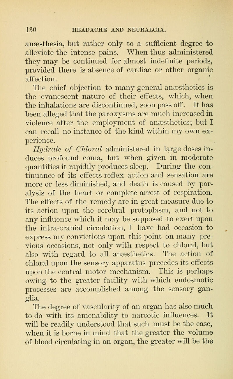 anaesthesia, but rather only to a sufficient degree to alleviate the intense pains. When thus administered they may be continued for almost indefinite periods, provided there is absence of cardiac or other organic affection. The chief objection to many general anaesthetics is the ' evanescent nature of their effects, which, when the inhalations are discontinued, soon pass off. It has been alleged that the paroxysms are much increased in violence after the employment of anaesthetics; but I can recall no instance of the kind within my own ex- perience. Hydrate of Chloral administered in large doses in- duces profound coma, but when given in moderate quantities it rapidily produces sleep. During the con- tinuance of its effects reflex action and sensation are more or less diminished, and death is caused by par- alysis of the heart or complete arrest of respiration. The effects of the remedy are in great measure due to its action upon the cerebral protoplasm, and not to any influence which it may be supposed to exert upon the intra-cranial circulation, I have had occasion to express my convictions upon this point on many pre- vious occasions, not only with respect to chloral, but also with regard to all anaesthetics. The action of chloral upon the sensory apparatus precedes its effects upon the central motor mechanism. This is perhaps owing to the greater facility with which endosmotic processes are accomplished among the sensory gan- glia. The degree of vascularity of an organ has also much to do with its amenability to narcotic influences. It will be readily understood that such must be the case, when it is borne in mind that the greater the volume of blood circulating in an organ, the greater will be the