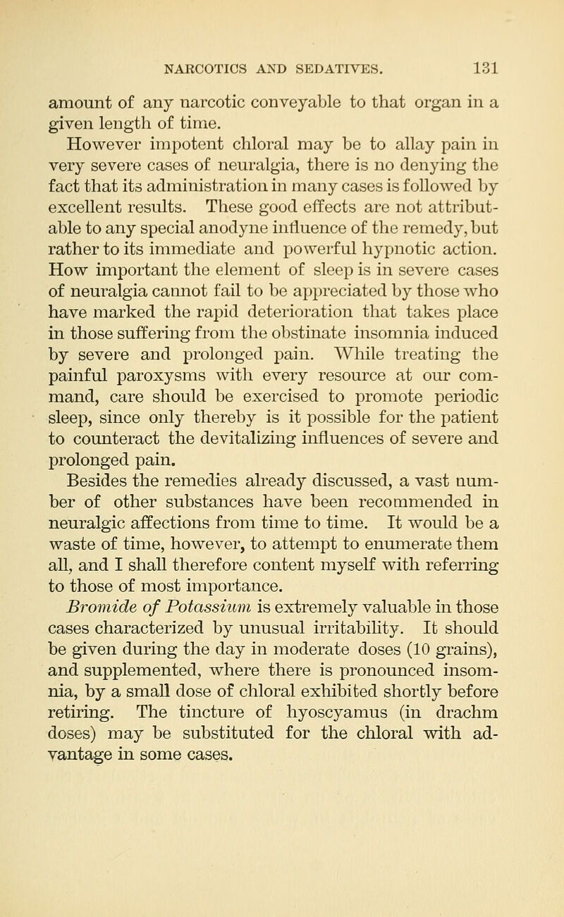 amount of any narcotic conveyable to that organ in a given length of time. However impotent chloral may be to allay pain in very severe cases of neuralgia, there is no denying the fact that its administration in many cases is followed by excellent results. These good effects are not attribut- able to any special anodyne influence of the remedy, but rather to its immediate and powerful hypnotic action. How important the element of sleep is in severe cases of neuralgia cannot fail to be appreciated by those who have marked the rapid deterioration that takes place in those suffering from the obstinate insomnia induced by severe and prolonged pain. While treating the painful paroxysms with every resource at our com- mand, care should be exercised to promote periodic sleep, since only thereby is it possible for the patient to counteract the devitalizing influences of severe and prolonged pain. Besides the remedies already discussed, a vast num- ber of other substances have been recommended in neuralgic affections from time to time. It would be a waste of time, however, to attempt to enumerate them all, and I shall therefore content myself with referring to those of most importance. Bromide of Potassium is extremely valuable in those cases characterized by unusual irritability. It should be given during the day in moderate doses (10 grains), and supplemented, where there is pronounced insom- nia, by a small dose of chloral exhibited shortly before retiring. The tincture of hyoscyamus (in drachm doses) may be substituted for the chloral with ad- vantage in some cases.