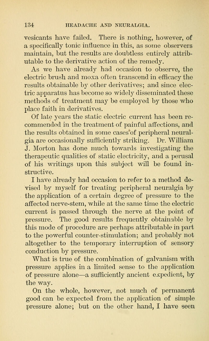 vesicants have failed. There is nothing, however, of a specifically tonic influence in this, as some observers maintain, but the results are doubtless entirely attrib- utable to the derivative action of the remedy. As we have already had occasion to observe, the electric brush and moxa often transcend in efficacy the results obtainable by other derivatives; and since elec- tric apparatus has become so widely disseminated these methods of treatment may be employed by those who place faith in derivatives. Of late years the static electric current has been re- commended in the treatment of painful affections, and the results obtained in some casesuof peripheral neural- gia are occasionally sufficiently striking. Dr. William J. Morton has done much towards investigating the therapeutic qualities of static electricity, and a perusal of his writings upon this subject will be found in- structive. I have already had occasion to refer to a method de- vised by myself for treating peripheral neuralgia by the application of a certain degree of pressure to the affected nerve-stem, while at the same time the electric current is passed through the nerve at the point of pressure. The good results frequently obtainable by this mode of procedure are perhaps attributable in part to the powerful counter-stimulation; and probably not altogether to the temporary interruption of sensory conduction by pressure. What is true of the combination of galvanism with pressure applies hi a limited sense to the application of pressure alone—a sufficiently ancient expedient, by the way. On the whole, however, not much of permanent good can be expected from the application of simple pressure alone; but on the other hand, I have seen