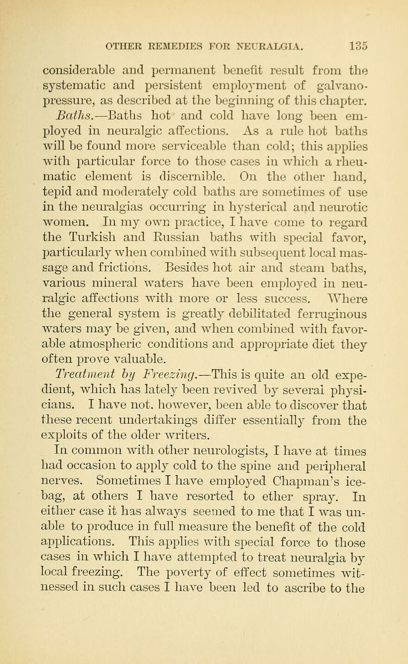 considerable and permanent benefit result from the systematic and persistent employment of galvano- pressure, as described at the beginning of this chapter. Baths.—Baths hot and cold have long been em- ployed in neuralgic affections. As a rule hot baths will be found more serviceable than cold; this applies with particular force to those cases in which a rheu- matic element is discernible. On the other hand, tepid and moderately cold baths are sometimes of use in the neuralgias occurring in hysterical and neurotic women. In my own practice, I have come to regard the Turkish and Eussian baths with special favor, particularly when combined with subsequent local mas- sage and frictions. Besides hot air and steam baths, various mineral waters have been employed in neu- ralgic affections with more or less success. Where the general system is greatly debilitated ferruginous waters may be given, and when combined with favor- able atmospheric conditions and appropriate diet they often prove valuable. Treatment by Freezing.—This is quite an old expe- dient, which has lately been revived by several physi- cians. I have not. however, been able to discover that these recent undertakings differ essentially from the exploits of the older writers. In common with other neurologists, I have at times had occasion to apply cold to the spine and peripheral nerves. Sometimes I have employed Chapman's ice- bag, at others I have resorted to ether spray. In either case it has always seemed to me that I was un- able to produce in full measure the benefit of the cold applications. This applies with special force to those cases in which I have attempted to treat neuralgia by local freezing. The poverty of effect sometimes wit- nessed in such cases I have been led to ascribe to the