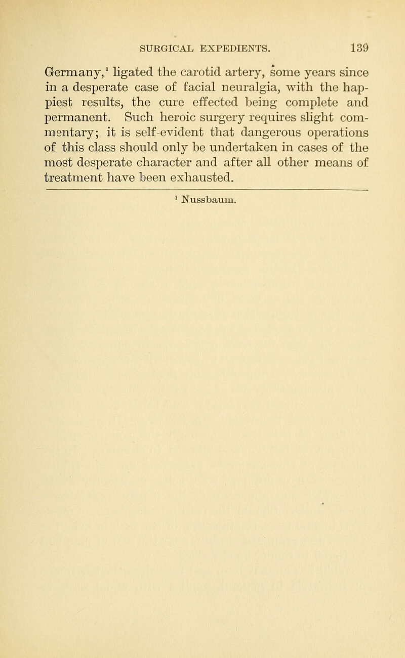 Germany,' ligated the carotid artery, some years since in a desperate case of facial neuralgia, with the hap- piest results, the cure effected being complete and permanent. Such heroic surgery requires slight com- mentary; it is self-evident that dangerous operations of this class should only be undertaken in cases of the most desperate character and after all other means of treatment have been exhausted. 1 Nussbaum.