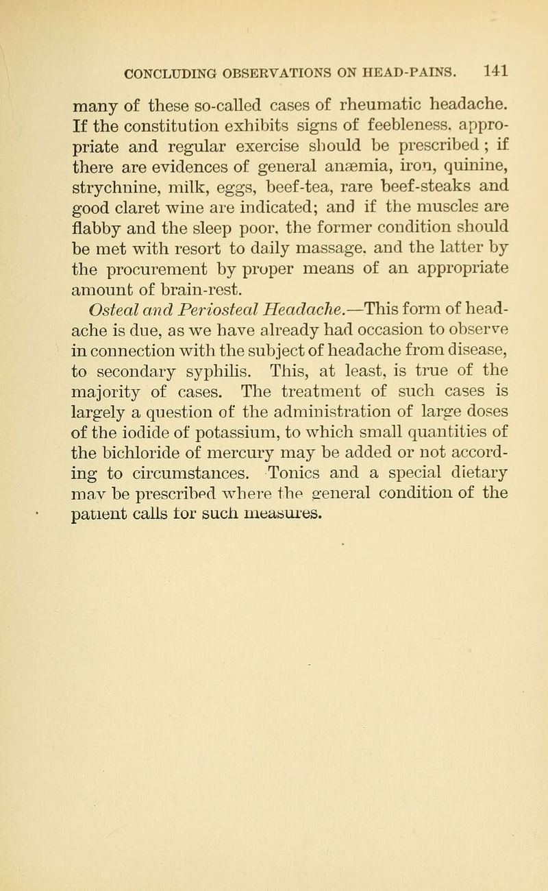 many of these so-called cases of rheumatic headache. If the constitution exhibits signs of feebleness, appro- priate and regular exercise should be prescribed; if there are evidences of general anaemia, iron, quinine, strychnine, milk, eggs, beef-tea, rare beef-steaks and good claret wine are indicated; and if the muscles are flabby and the sleep poor, the former condition should be met with resort to daily massage, and the latter by the procurement by proper means of an appropriate amount of brain-rest. Osteal and Periosteal Headache.—This form of head- ache is due, as we have already had occasion to observe in connection with the subject of headache from disease, to secondary syphilis. This, at least, is true of the majority of cases. The treatment of such cases is largely a question of the administration of large doses of the iodide of potassium, to which small quantities of the bichloride of mercury may be added or not accord- ing to circumstances. Tonics and a special dietary mav be prescribpd where the general condition of the patient calls tor such measures.