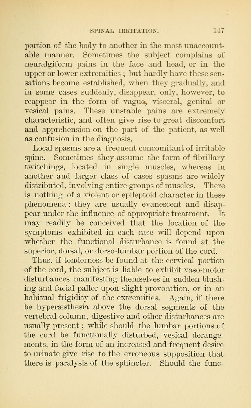 portion of the body to another in the most unaccount- able manner. Sometimes the subject complains of neuralgiform pains in the face and head, or in the upper or lower extremities ; but hardly have these sen- sations become established. Avhen they gradually, and in some cases suddenly, disappear, only, however, to reappear in the form of vague, visceral, genital or vesical pains. These unstable pains are extremely characteristic, and often give rise to great discomfort and apprehension on the part of the patient, as well as confusion in the diagnosis. Local spasms are a frequent concomitant of irritable spine. Sometimes they assume the form of fibrillary twitchings, located in single muscles, whereas in another and larger class of cases spasms are widely distributed, involving entire groups of muscles. There is nothing of a violent or epileptoid character in these phenomena ; they are usually evanescent and disap- pear under the influence of appropriate treatment. It may readily be conceived that the location of the symptoms exhibited in each case will depend upon whether the functional disturbance is found at the superior, dorsal, or dorso-lumbar portion of the cord. Thus, if tenderness be found at the cervical portion of the cord, the subject is liable to exhibit vaso-motor disturbances manifesting themselves in sudden blush- ing and facial pallor upon slight provocation, or in an habitual frigidity of the extremities. Again, if there be hyperaesthesia above the dorsal segments of the vertebral column, digestive and other disturbances are usually present; while should the lumbar portions of the cord be functionally disturbed, vesical derange- ments, in the form of an increased and frequent desire to urinate give rise to the erroneous supposition that there is paralysis of the sphincter. Should the func-