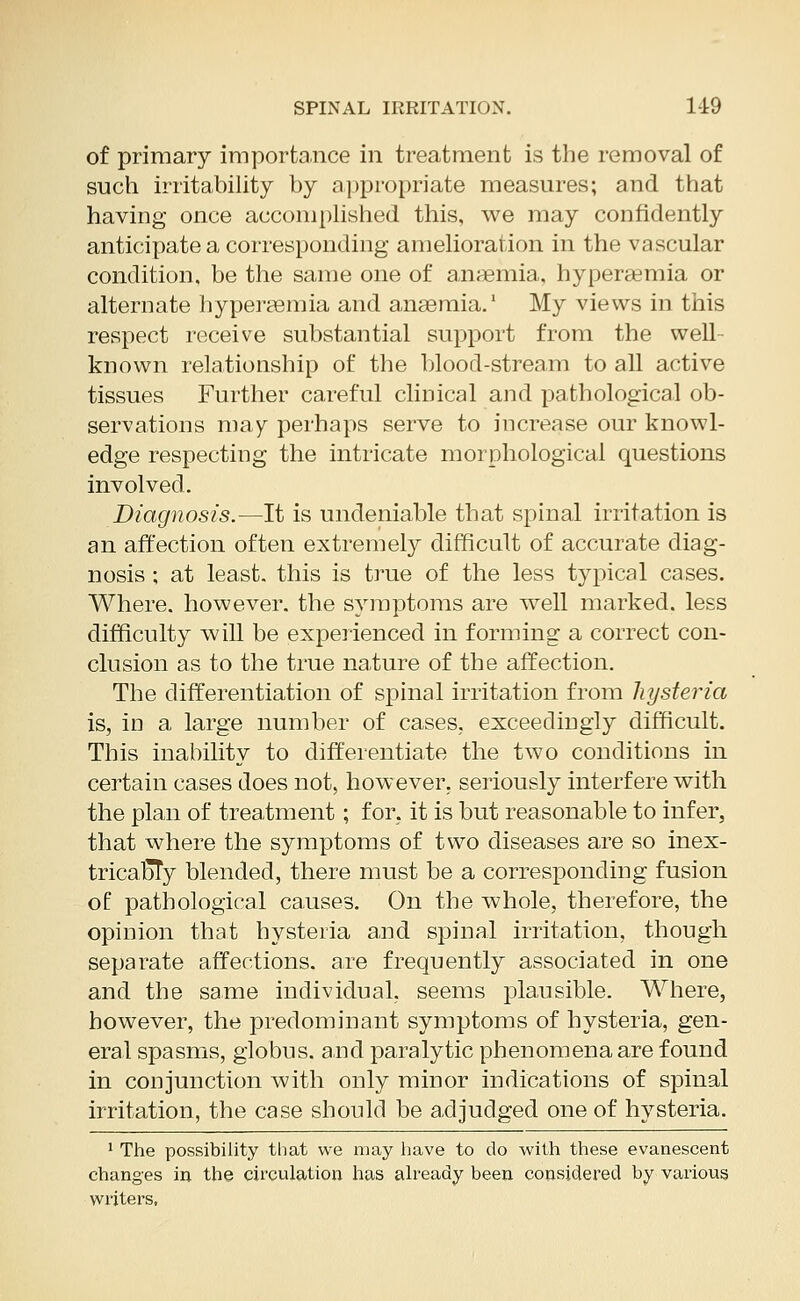 of primary importance in treatment is the removal of such irritability by appropriate measures; and that having once accomplished this, we may confidently anticipate a corresponding amelioration in the vascular condition, be the same one of anaemia, hyperemia or alternate hyperemia and anaemia.1 My views in this respect receive substantial support from the well- known relationship of the blood-stream to all active tissues Further careful clinical and pathological ob- servations may perhaps serve to increase our knowl- edge respecting the intricate morphological questions involved. Diagnosis.—It is undeniable that spinal irritation is an affection often extremely difficult of accurate diag- nosis ; at least, this is true of the less typical cases. Where, however, the symptoms are w^ell marked, less difficulty will be experienced in forming a correct con- clusion as to the true nature of the affection. The differentiation of spinal irritation from hysteria is, in a large number of cases, exceedingly difficult. This inability to differentiate the two conditions in certain cases does not, however, seriously interfere with the plan of treatment; for, it is but reasonable to infer, that where the symptoms of two diseases are so inex- tricaDTy blended, there must be a corresponding fusion of pathological causes. On the whole, therefore, the opinion that hysteria and spinal irritation, though separate affections, are frequently associated in one and the same individual, seems plausible. Where, however, the predominant symptoms of hysteria, gen- eral spasms, globus, and paralytic phenomena are found in conjunction with only minor indications of spinal irritation, the case should be adjudged one of hysteria. 1 The possibility that we may have to do with these evanescent changes in the circulation has already been considered by various writers,