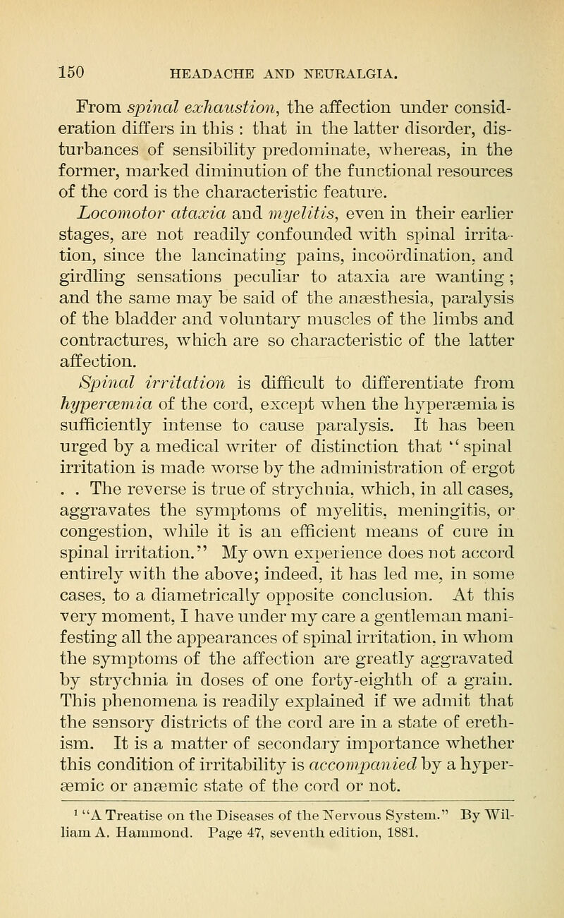 From spinal exhaustion, the affection under consid- eration differs in this : that in the latter disorder, dis- turbances of sensibility predominate, whereas, in the former, marked diminution of the functional resources of the cord is the characteristic feature. Locomotor ataxia and myelitis, even in their earlier stages, are not readily confounded with spinal irrita- tion, since the lancinating pains, incoordination, and girdling sensations peculiar to ataxia are wanting ; and the same may be said of the anaesthesia, paralysis of the bladder and voluntary muscles of the limbs and contractures, which are so characteristic of the latter affection. Spinal irritation is difficult to differentiate from hyperemia of the cord, except when the hyperaemia is sufficiently intense to cause paralysis. It has been urged by a medical writer of distinction that *' spinal irritation is made worse by the administration of ergot . . The reverse is true of strychnia, which, in all cases, aggravates the symptoms of myelitis, meningitis, or congestion, while it is an efficient means of cure in spinal irritation. My own experience does not accord entirely with the above; indeed, it has led me, in some cases, to a diametrically opposite conclusion. At this very moment, I have under my care a gentleman mani- festing all the appearances of spinal irritation, in whom the symptoms of the affection are greatly aggravated by strychnia in doses of one forty-eighth of a grain. This phenomena is readily explained if we admit that the sensory districts of the cord are in a state of ereth- ism. It is a matter of secondary importance whether this condition of irritability is accompanied by a hyper- aemic or anaemic state of the cord or not. i a. Treatise on the Diseases of the Nervous System. By Wil- liam A. Hammond. Page 47, seventh edition, 1881.