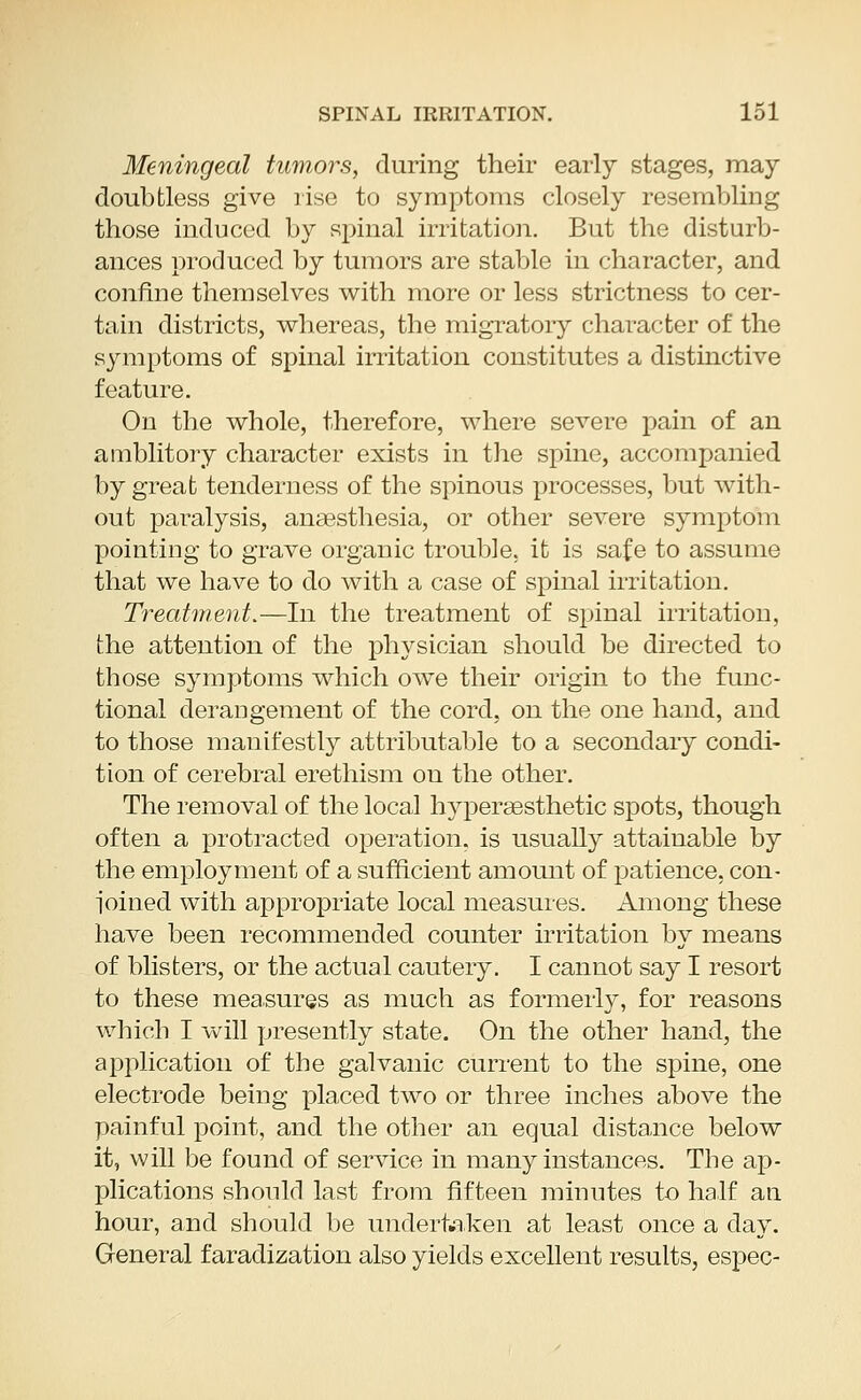 Meningeal tumors, during their early stages, may doubtless give rise to symptoms closely resembling those induced by spinal irritation. But the disturb- ances produced by tumors are stable in character, and confine themselves with more or less strictness to cer- tain districts, whereas, the migratory character of the symptoms of spinal irritation constitutes a distinctive feature. On the whole, therefore, where severe pain of an amblitory character exists in the spine, accompanied by great tenderness of the spinous processes, but with- out paralysis, anaesthesia, or other severe symptom pointing to grave organic trouble, it is safe to assume that we have to do with a case of spinal irritation. Treatment.—In the treatment of spinal irritation, the attention of the physician should be directed to those symptoms which owe their origin to the func- tional derangement of the cord, on the one hand, and to those manifestly attributable to a secondary condi- tion of cerebral erethism ou the other. The removal of the local hyperaesthetic spots, though often a protracted operation, is usually attainable by the employment of a sufficient amount of patience, con- l'oined with appropriate local measures. Among these have been recommended counter irritation by means of blisters, or the actual cautery. I cannot say I resort to these measures as much as formerly, for reasons which I will presently state. On the other hand, the application of the galvanic current to the spine, one electrode being placed two or three inches above the painful point, and the other an equal distance below it, will be found of service in many instances. The ap- plications should last from fifteen minutes to half an hour, and should be undertaken at least once a day. General faradization also yields excellent results, espec-