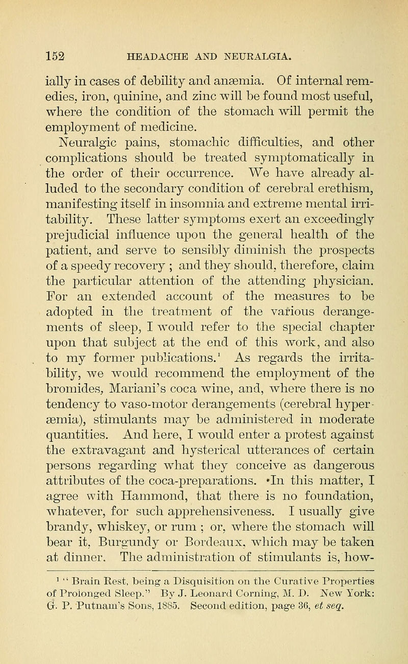 ially in cases of debility and anaemia. Of internal rem- edies, iron, quinine, and zinc will be found most useful, where the condition of the stomach will permit the employment of medicine. Neuralgic pains, stomachic difficulties, and other complications should be treated symptomatically in the order of their occurrence. We have already al- luded to the secondary condition of cerebral erethism, manifesting itself in insomnia and extreme mental irri- tability. These latter symptoms exert an exceedingly prejudicial influence upon the general health of the patient, and serve to sensibly diminish the prospects of a speedy recovery ; and they should, therefore, claim the particular attention of the attending physician. For an extended account of the measures to be adopted in the treatment of the various derange- ments of sleep, I would refer to the special chapter upon that subject at the end of this work, and also to my former publications.1 As regards the irrita- bility, we would recommend the employment of the bromides, Mariani's coca wine, and, where there is no tendency to vaso-motor derangements (cerebral hyper- emia), stimulants may be administered in moderate quantities. And here, I would enter a protest against the extravagant and hysterical utterances of certain persons regarding what they conceive as dangerous attributes of the coca-preparations. »In this matter, I agree with Hammond, that there is no foundation, whatever, for such apprehensiveness. I usually give brandy, whiskey, or rum : or, where the stomach will bear it. Burgundy or Bordeaux, which may be taken at dinner. The administration of stimulants is, how- 1 Brain Rest, being a Disquisition on the Curative Properties of Prolonged Sleep. By J. Leonard Corning, M. D. New York: G- P. Putnam's Sons, 1885. Second edition, page 36, et seq.