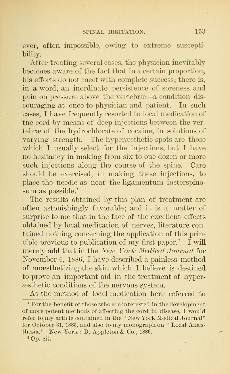 ever, often impossible, owing to extreme suscepti- bility. After treating several cases, the physician inevitably becomes aware of the fact that in a certain proportion, his efforts do not meet with complete success; there is, in a word, an inordinate persistence of soreness and pain on pressure above the vertebrae—a condition dis- couraging at once to physician and patient. In such cases, I have frequently resorted to local medication of tne cord by means of deep injections between the ver- tebras of the hydrochlorate of cocaine, in solutions of varying strength. The hyperaesthetic spots are those which I usually select for the injections, but I have no hesitancy in making from six to one dozen or more such injections along the course of the spine. Care should be exercised, in making these injections, to place the needle as near the ligamentum insterspino- sum as possible.1 The results obtained by this plan of treatment are often astonishingly favorable; and it is a matter of surprise to me that in the face of the excellent effects obtained by local medication of nerves, literature con- tained nothing concerning the application of this prin- ciple previous to publication of my first paper.2 I will merely add that in the New York Medical Journal for November 6, 1886, I have described a painless method of anaesthetizing -the skin which I believe is destined to prove an important aid in the treatment of hyper- aesthetic conditions of the nervous system. As the method of local medication here referred to 1 For the benefit of those who are interested in the development of more potent methods of affecting the cord in disease, I would refer to my article contained in the New York Medical Journal for October 31, 1885, and also to my monograph on Local Anaes- thesia. New York : D. Appleton & Co., 1886. s Op. cit.