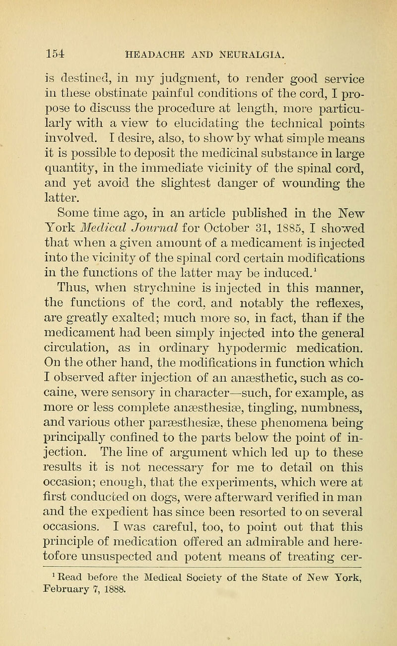 is destined, in my judgment, to render good service in these obstinate painful conditions of the cord, I pro- pose to discuss the procedure at length, more particu- larly with a view to elucidating the technical points involved. I desire, also, to show by what simple means it is possible to deposit the medicinal substance in large quantity, in the immediate vicinity of the spinal cord, and yet avoid the slightest danger of wounding the latter. Some time ago, in an article published in the New York Medical Journal for October 31, 1885, I showed that when a given amount of a medicament is injected into the vicinity of the spinal cord certain modifications in the functions of the latter may be induced.1 Thus, when strychnine is injected in this manner, the functions of the cord, and notably the reflexes, are greatly exalted; much more so, in fact, than if the medicament had been simply injected into the general circulation, as in ordinary hypodermic medication. On the other hand, the modifications in function which I observed after injection of an anaesthetic, such as co- caine, were sensory in character—such, for example, as more or less complete anaesthesias, tingling, numbness, and various other paraesthesiae, these phenomena being principally confined to the parts below the point of in- jection. The line of argument which led up to these results it is not necessary for me to detail on this occasion; enough, that the experiments, which were at first conducted on dogs, were afterward verified in man and the expedient has since been resorted to on several occasions. I was careful, too, to point out that this principle of medication offered an admirable and here- tofore unsuspected and potent means of treating cer- 'Read before the Medical Society of the State of New York, February 7, 1888.