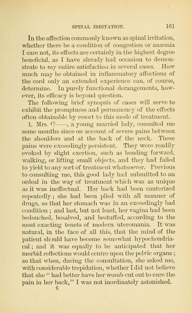 In the affection commonly known as spinal irritation, whether there be a condition of congestion or anaemia I care not, its effects are certainly in the highest degree beneficial, as I have already had occasion to demon- strate to my entire satisfaction in several cases. How much may be obtained in inflammatory affections of the cord only an extended experience can, of course, determine. In purely functional derangements, how- ever, its efficacy is beyond question. The following brief synopsis of cases will serve to exhibit the promptness and permanency of the effects often obtainable by resort to this mode of treatment. 1. Mrs. 0 , a young married lady, consulted me some months since on account of severe pains between the shoulders and at the back of the neck. These pains were exceedingly persistent. They were readily evoked by slight exertion, such as bending forward, walking, or lifting small objects, and they had failed to yield to any sort of treatment whatsoever. Previous to consulting me, this good lady had submitted to an ordeal in the way of treatment which was as unique as it was ineffectual. Her back had been cauterized repeatedly; she had been plied with all manner of drugs, so that her stomach was in an exceedingly bad condition ; and last, but not least, her vagina had been bedouched, besalved, and bestuffed. according to the most exacting tenets of modern uteromania. It was natural, in the face of all this, that the mind of the patient should have become somewhat hypochondria- cal ; and it was equally to be anticipated that her morbid reflections would centre upon the pelvic organs ; so that when, during the consultation, she asked me, with considerable trepidation, whether I did not believe that she  had better have her womb cut out to cure the pain in her back, I was not inordinately astonished.