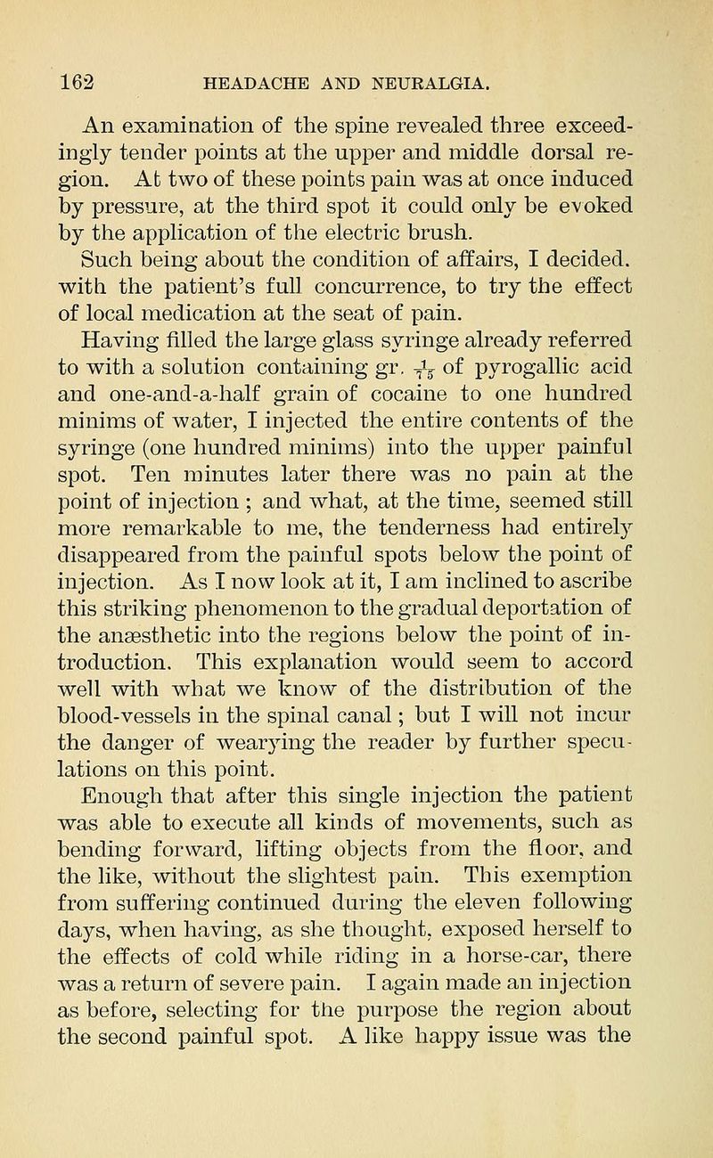 An examination of the spine revealed three exceed- ingly tender points at the upper and middle dorsal re- gion. At two of these points pain was at once induced by pressure, at the third spot it could only be evoked by the application of the electric brush. Such being about the condition of affairs, I decided, with the patient's full concurrence, to try the effect of local medication at the seat of pain. Having filled the large glass syringe already referred to with a solution containing gr. -fe of pyrogallic acid and one-and-a-half grain of cocaine to one hundred minims of water, I injected the entire contents of the syringe (one hundred minims) into the upper painful spot. Ten minutes later there was no pain at the point of injection ; and what, at the time, seemed still more remarkable to me, the tenderness had entirely disappeared from the painful spots below the point of injection. As I now look at it, I am inclined to ascribe this striking phenomenon to the gradual deportation of the anaesthetic into the regions below the point of in- troduction. This explanation would seem to accord well with what we know of the distribution of the blood-vessels in the spinal canal; but I will not incur the danger of wearying the reader by further specu- lations on this point. Enough that after this single injection the patient was able to execute all kinds of movements, such as bending forward, lifting objects from the floor, and the like, without the slightest pain. This exemption from suffering continued during the eleven following days, when having, as she thought, exposed herself to the effects of cold while riding in a horse-car, there was a return of severe pain. I again made an injection as before, selecting for the purpose the region about the second painful spot. A like happy issue was the