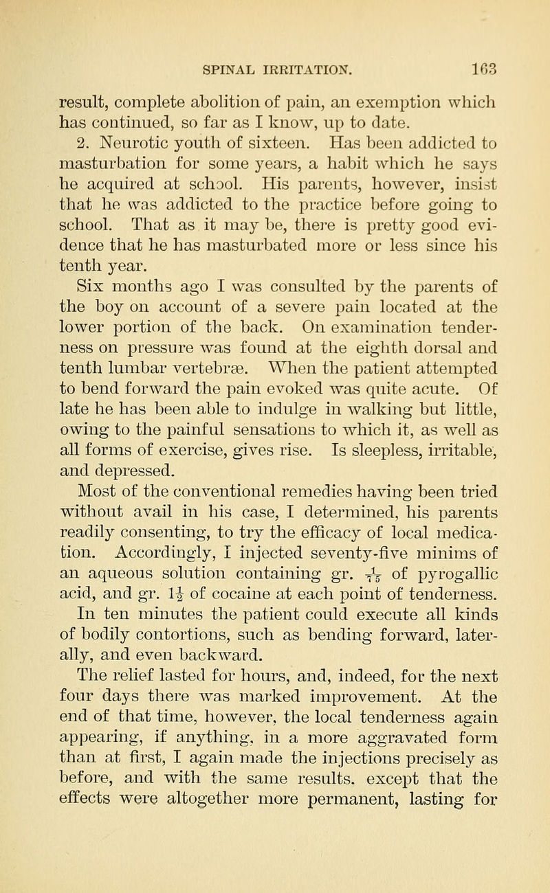 result, complete abolition of pain, an exemption which has continued, so far as I know, up to date. 2. Neurotic youth of sixteen. Has been addicted to masturbation for some years, a habit which he says he acquired at school. His parents, however, insist that he was addicted to the practice before going to school. That as it may be, there is pretty good evi- dence that he has masturbated more or less since his tenth year. Six months ago I was consulted by the parents of the boy on account of a severe pain located at the lower portion of the back. On examination tender- ness on pressure was found at the eighth dorsal and tenth lumbar vertebrae. When the patient attempted to bend forward the pain evoked was quite acute. Of late he has been able to indulge in walking but little, owing to the painful sensations to which it, as well as all forms of exercise, gives rise. Is sleepless, irritable, and depressed. Most of the conventional remedies having been tried without avail in his case, I determined, his parents readily consenting, to try the efficacy of local medica- tion. Accordingly, I injected seventy-five minims of an aqueous solution containing gr. TV of pyrogallic acid, and gr. \\ of cocaine at each point of tenderness. In ten minutes the patient could execute all kinds of bodily contortions, such as bending forward, later- ally, and even backward. The relief lasted for hours, and, indeed, for the next four days there was marked improvement. At the end of that time, however, the local tenderness again appearing, if anything, in a more aggravated form than at first, I again made the injections precisely as before, and with the same results, except that the effects were altogether more permanent, lasting for