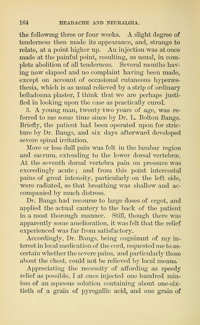 the following three or four weeks. A slight degree of tenderness then made its appearance, and, strange to relate, at a point higher up. An injection was at once made at the painful point, resulting, as usual, in com- plete abolition of all tenderness. Several months hav- ing now elapsed and no complaint having been made, except on account of occasional cutaneous hyperes- thesia, which is as usual relieved by a strip of ordinary belladonna plaster, I think that we are perhaps justi- fied in looking upon the case as practically cured. 3. A young man, twenty-two years of age, was re- ferred to me some time since by Dr. L. Bolton Bangs. Briefly, the patient had been operated upon for stric- ture by Dr. Bangs, and six days afterward developed severe spinal irritation. More or less dull pain was felt in the lumbar region and sacrum, extending to the lower dorsal vertebrae. At the seventh dorsal vertebra pain on pressure was exceedingly acute ; and from this point intercostal pains of great intensity, particularly on the left side, were radiated, so that breathing was shallow and ac- companied by much distress. Dr. Bangs had recourse to large doses of ergot, and applied the actual cautery to the back of the patient in a most thorough manner. Still, though there was apparently some amelioration, it was felt that the relief experienced was far from satisfactory. Accordingly, Dr. Bangs, being cognizant of my in- terest in local medication of the cord, requested me to as- certain whether the severe pains, and particularly those about the chest, could not be relieved by local means. Appreciating the necessity of affording as speedy relief as possible, I at once injected one hundred min- ims of an aqueous solution containing about one-six- tieth of a grain of pyrogallic acid, and one grain of