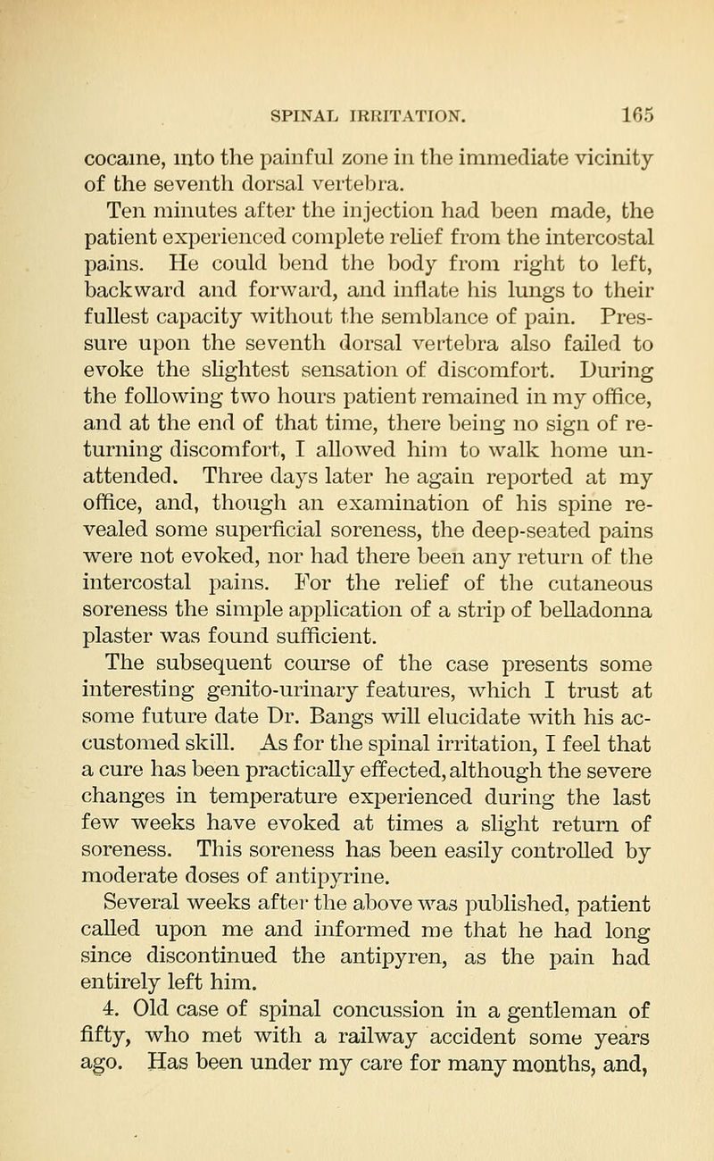 cocaine, into the painful zone in the immediate vicinity of the seventh dorsal vertebra. Ten minutes after the injection had been made, the patient experienced complete relief from the intercostal pains. He could bend the body from right to left, backward and forward, and inflate his lungs to their fullest capacity without the semblance of pain. Pres- sure upon the seventh dorsal vertebra also failed to evoke the slightest sensation of discomfort. During the following two hours patient remained in my office, and at the end of that time, there being no sign of re- turning discomfort, I allowed him to walk home un- attended. Three days later he again reported at my office, and, though an examination of his spine re- vealed some superficial soreness, the deep-seated pains were not evoked, nor had there been any return of the intercostal pains. For the relief of the cutaneous soreness the simple application of a strip of belladonna plaster was found sufficient. The subsequent course of the case presents some interesting genito-urinary features, which I trust at some future date Dr. Bangs will elucidate with his ac- customed skill. As for the spinal irritation, I feel that a cure has been practically effected, although the severe changes in temperature experienced during the last few weeks have evoked at times a slight return of soreness. This soreness has been easily controlled by moderate doses of antipyrine. Several weeks after the above was published, patient called upon me and informed me that he had long since discontinued the antipyren, as the pain had entirely left him. 4. Old case of spinal concussion in a gentleman of fifty, who met with a railway accident some years ago. Has been under my care for many months, and,