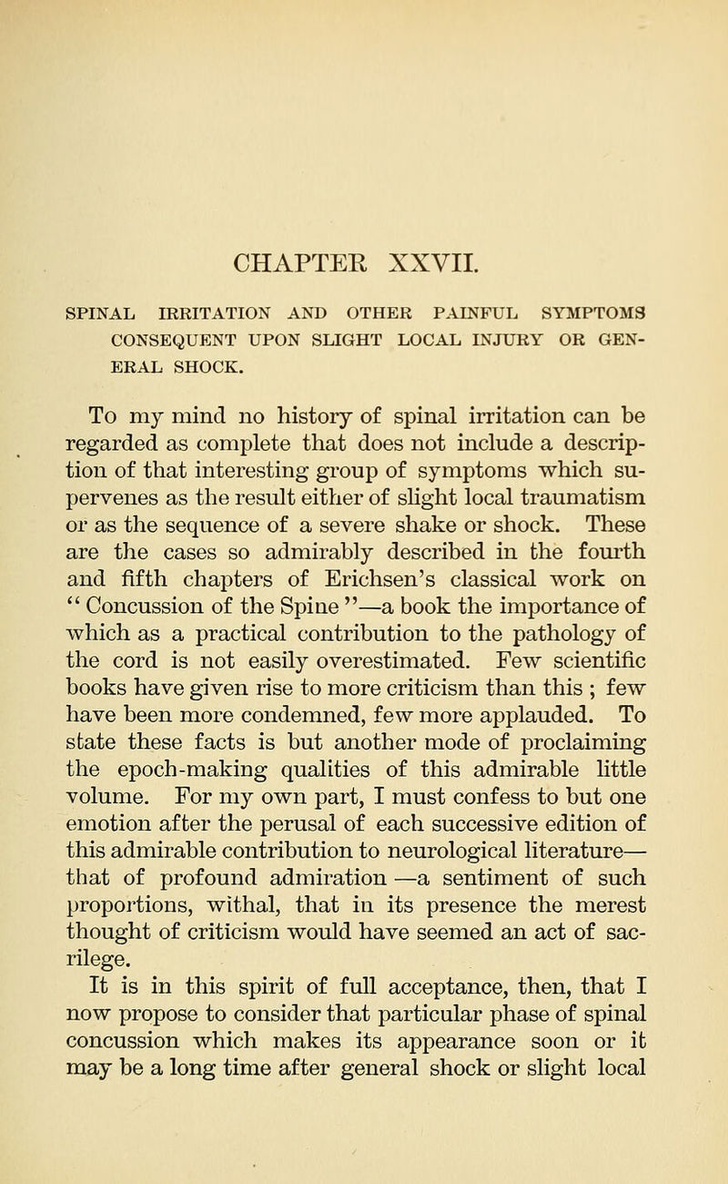 CHAPTER XXVII. SPINAL IRRITATION AND OTHER PAINFUL SYMPTOMS CONSEQUENT UPON SLIGHT LOCAL INJURY OR GEN- ERAL SHOCK. To my mind no history of spinal irritation can be regarded as complete that does not include a descrip- tion of that interesting group of symptoms which su- pervenes as the result either of slight local traumatism or as the sequence of a severe shake or shock. These are the cases so admirably described in the fourth and fifth chapters of Erichsen's classical work on Concussion of the Spine —a book the importance of which as a practical contribution to the pathology of the cord is not easily overestimated. Few scientific books have given rise to more criticism than this ; few have been more condemned, few more applauded. To state these facts is but another mode of proclaiming the epoch-making qualities of this admirable little volume. For my own part, I must confess to but one emotion after the perusal of each successive edition of this admirable contribution to neurological literature— that of profound admiration —a sentiment of such proportions, withal, that in its presence the merest thought of criticism would have seemed an act of sac- rilege. It is in this spirit of full acceptance, then, that I now propose to consider that particular phase of spinal concussion which makes its appearance soon or it may be a long time after general shock or slight local