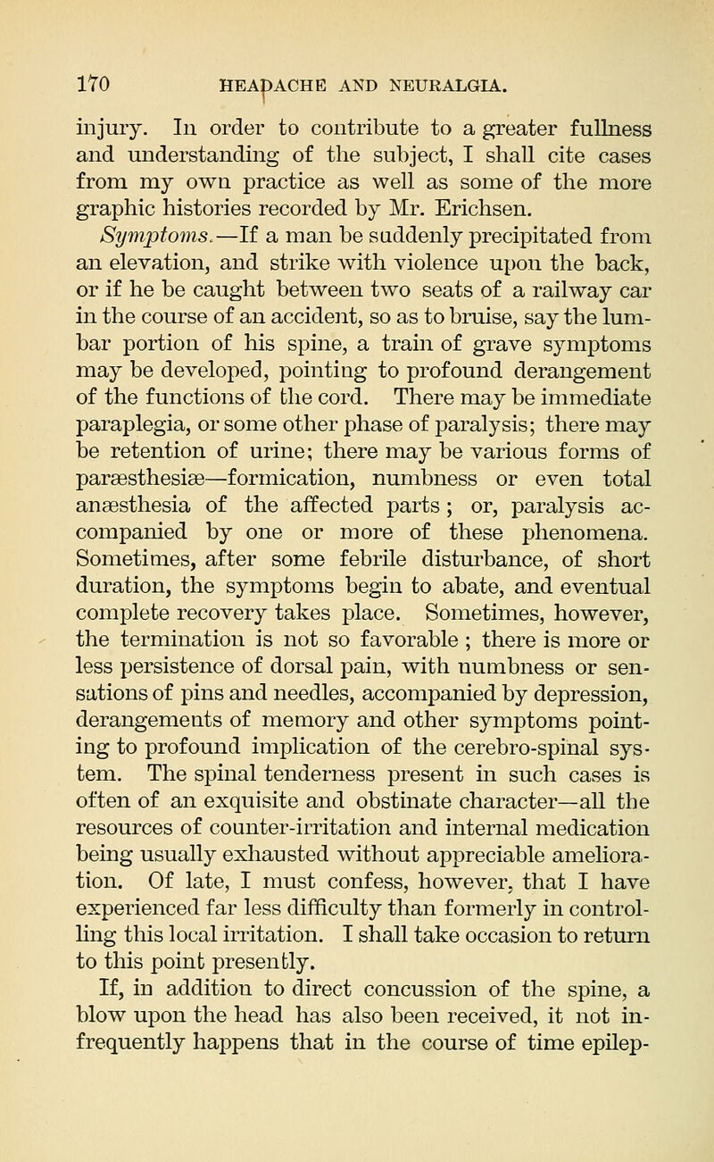 injury. In order to contribute to a greater fullness and understanding of the subject, I shall cite cases from my own practice as well as some of the more graphic histories recorded by Mr. Erichsen. Symptoms.—If a man be suddenly precipitated from an elevation, and strike with violence upon the back, or if he be caught between two seats of a railway car in the course of an accident, so as to bruise, say the lum- bar portion of his spine, a train of grave symptoms may be developed, pointing to profound derangement of the functions of the cord. There may be immediate paraplegia, or some other phase of paralysis; there may be retention of urine; there may be various forms of paraesthesiae—formication, numbness or even total anaesthesia of the affected parts ; or, paralysis ac- companied by one or more of these phenomena. Sometimes, after some febrile disturbance, of short duration, the symptoms begin to abate, and eventual complete recovery takes place. Sometimes, however, the termination is not so favorable ; there is more or less persistence of dorsal pain, with numbness or sen- sations of pins and needles, accompanied by depression, derangemeuts of memory and other symptoms point- ing to profound implication of the cerebrospinal sys- tem. The spinal tenderness present in such cases is often of an exquisite and obstinate character—all the resources of counter-irritation and internal medication being usually exhausted without appreciable ameliora- tion. Of late, I must confess, however, that I have experienced far less difficulty than formerly in control- ling this local irritation. I shall take occasion to return to this point presently. If, in addition to direct concussion of the spine, a blow upon the head has also been received, it not in- frequently happens that in the course of time epilep-