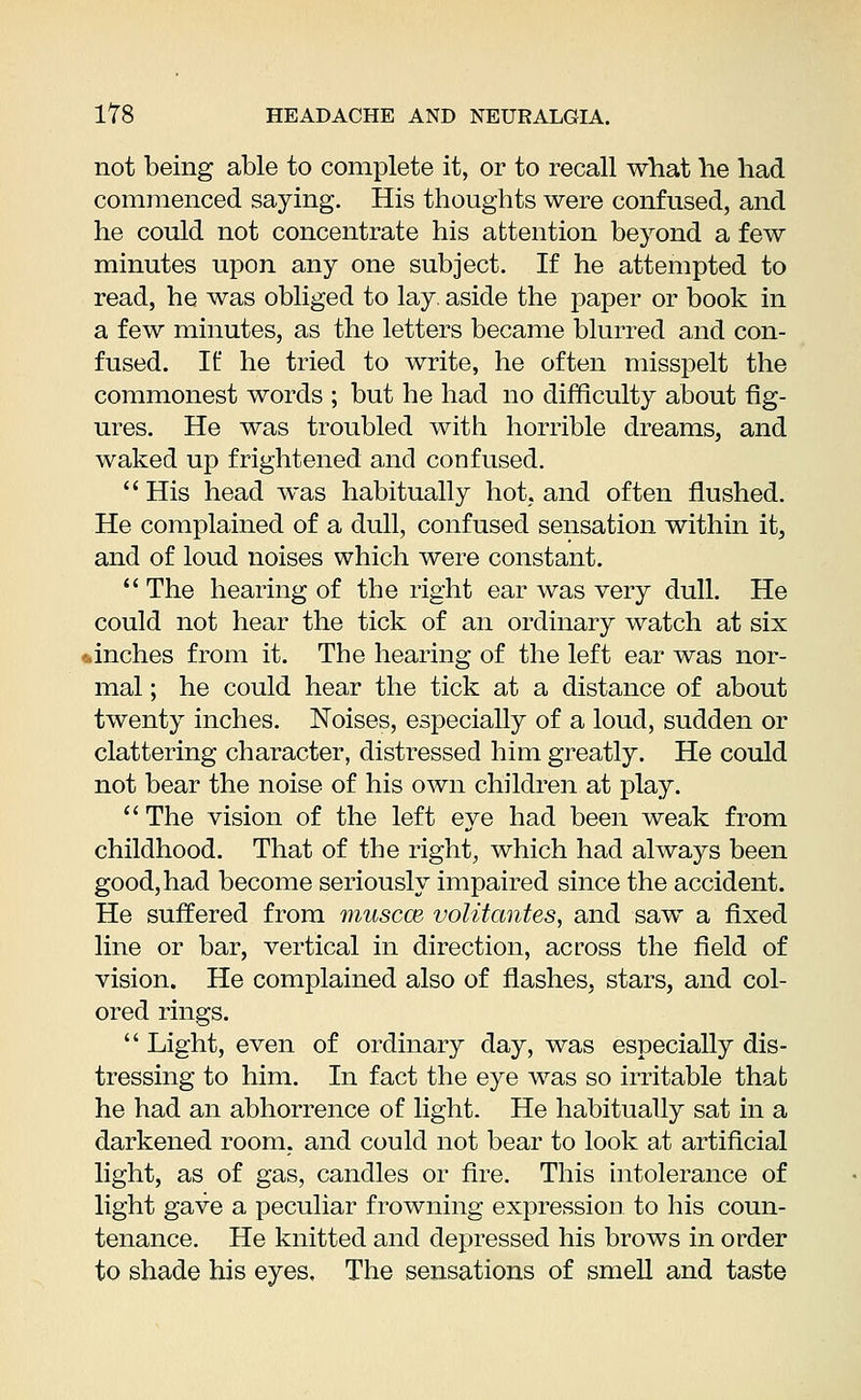 not being able to complete it, or to recall what lie had commenced saying. His thoughts were confused, and he could not concentrate his attention beyond a few minutes upon any one subject. If he attempted to read, he was obliged to lay. aside the paper or book in a few minutes, as the letters became blurred and con- fused. If he tried to write, he often misspelt the commonest words ; but he had no difficulty about fig- ures. He was troubled with horrible dreams, and waked up frightened and confused.  His head was habitually hot, and often flushed. He complained of a dull, confused sensation within it, and of loud noises which were constant.  The hearing of the right ear was very dull. He could not hear the tick of an ordinary watch at six .inches from it. The hearing of the left ear was nor- mal ; he could hear the tick at a distance of about twenty inches. Noises, especially of a loud, sudden or clattering character, distressed him greatly. He could not bear the noise of his own children at play.  The vision of the left eye had been weak from childhood. That of the right, which had always been good, had become seriously impaired since the accident. He suffered from muscce volitantes, and saw a fixed line or bar, vertical in direction, across the field of vision. He complained also of flashes, stars, and col- ored rings.  Light, even of ordinary day, was especially dis- tressing to him. In fact the eye was so irritable that he had an abhorrence of light. He habitually sat in a darkened room, and could not bear to look at artificial light, as of gas, candles or fire. This intolerance of light gave a peculiar frowning expression to his coun- tenance. He knitted and depressed his brows in order to shade his eyes. The sensations of smell and taste
