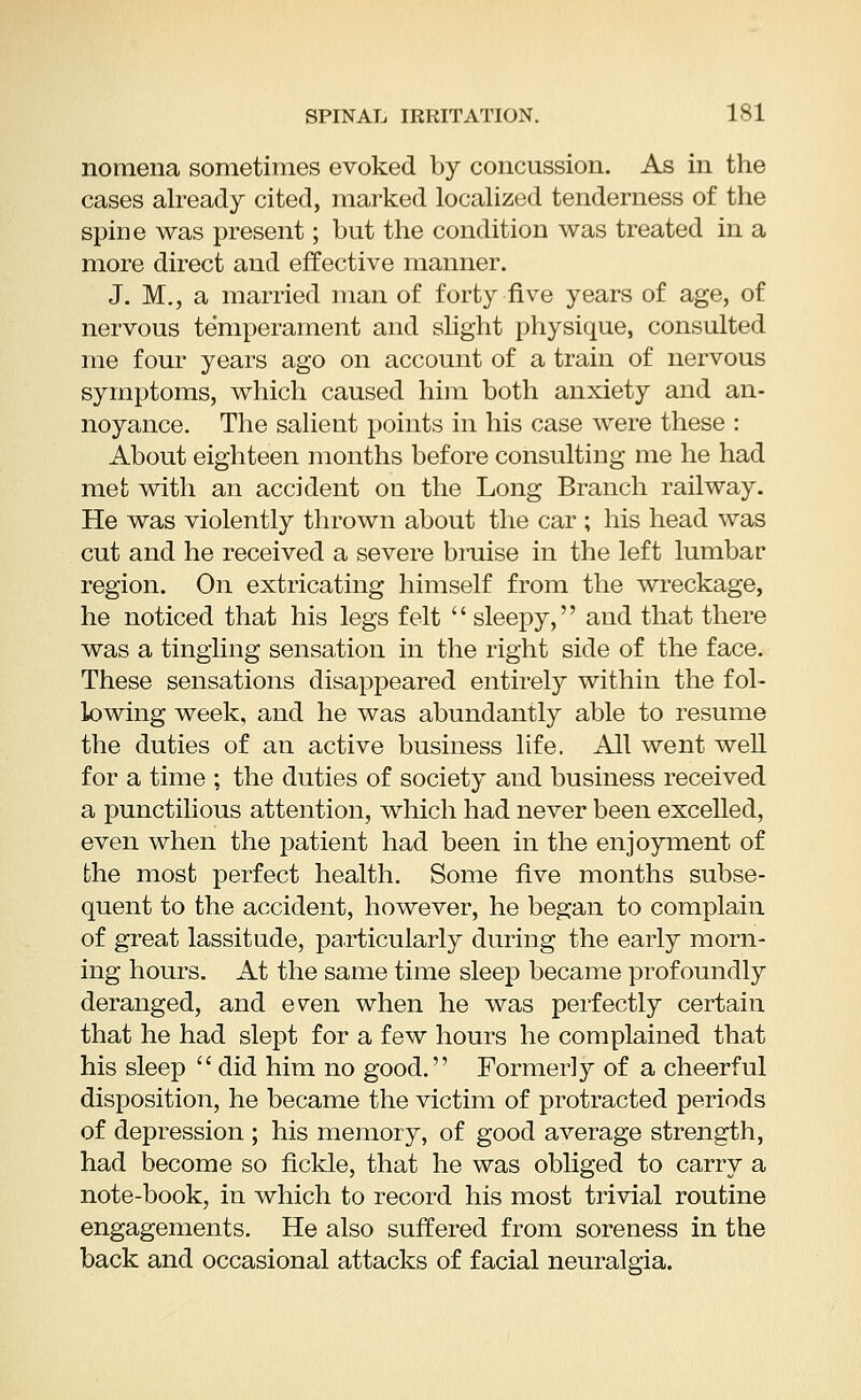 nomena sometimes evoked by concussion. As in the cases already cited, marked localized tenderness of the spine was present; but the condition was treated in a more direct and effective manner. J. M., a married man of forty five years of age, of nervous temperament and slight physique, consulted me four years ago on account of a train of nervous symptoms, which caused him both anxiety and an- noyance. The salient points in his case were these : About eighteen months before consulting me he had met with an accident on the Long Branch railway. He was violently thrown about the car ; his head was cut and he received a severe bruise in the left lumbar region. On extricating himself from the wreckage, he noticed that his legs felt sleepy, and that there was a tingling sensation in the right side of the face. These sensations disappeared entirely within the fol- lowing week, and he was abundantly able to resume the duties of an active business life. All went well for a time ; the duties of society and business received a punctilious attention, which had never been excelled, even when the patient had been in the enjoyment of the most perfect health. Some five months subse- quent to the accident, however, he began to complain of great lassitude, particularly during the early morn- ing hours. At the same time sleep became profoundly deranged, and even when he was perfectly certain that he had slept for a few hours he complained that his sleep did him no good. Formerly of a cheerful disposition, he became the victim of protracted periods of depression ; his memory, of good average strength, had become so fickle, that he was obliged to carry a note-book, in which to record his most trivial routine engagements. He also suffered from soreness in the back and occasional attacks of facial neuralgia.