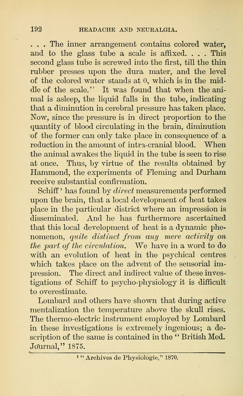 . . . The inner arrangement contains colored water, and to the glass tube a scale is affixed. . . . This second glass tube is screwed into the first, till the thin rubber presses upon the dura mater, and the level of the colored water stands at 0, which is in the mid- dle of the scale.'' It was found that when the ani- mal is asleep, the liquid falls in the tube, indicating that a diminution in cerebral pressure has taken place. Now, since the pressure is in direct proportion to the quantity of blood circulating in the brain, diminution of the former can only take place in consequence of a reduction in the amount of intra-cranial blood. When the animal awakes the liquid in the tube is seen to rise at once. Thus, by virtue of the results obtained by Hammond, the experiments of Fleming and Durham receive substantial confirmation. Schiff' has found by direct measurements performed upon the brain, that a local development of heat takes place in the particular district where an impression is disseminated. And he has furthermore ascertained that this local development of heat is a dynamic phe- nomenon, quite distinct from any mere activity on the part of the circulation. We have in a word to do with an evolution of heat in the psychical centres which takes place on the advent of the sensorial im- pression. The direct and indirect value of these inves- tigations of Schiff to psycho-physiology it is difficult to overestimate. Lombard and others have shown that during active mentalization the temperature above the skull rises. The thermo-electric instrument employed by Lombard in these investigations is extremely ingenious; a de- scription of the same is contained in the  British Med. Journal, 1875. 1  Archives de Physiologie, 1870.