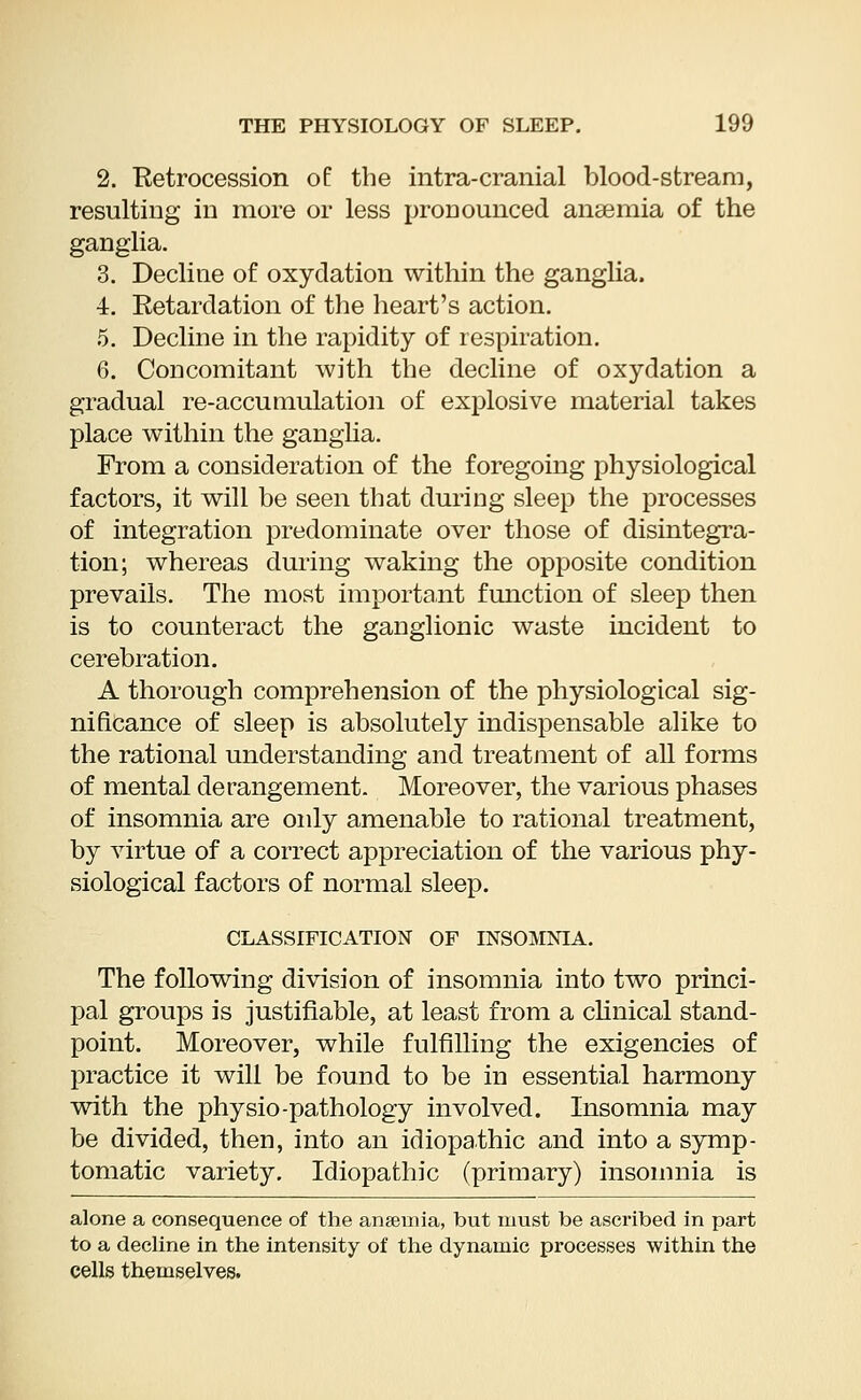 2. Retrocession of the intra-cranial blood-stream, resulting in more or less pronounced anaemia of the ganglia. 3. Decline of oxyclation within the ganglia. 4. Retardation of the heart's action. 5. Decline in the rapidity of respiration. 6. Concomitant with the decline of oxydation a gradual re-accumulation of explosive material takes place within the ganglia. From a consideration of the foregoing physiological factors, it will be seen that during sleep the processes of integration predominate over those of disintegra- tion; whereas during waking the opposite condition prevails. The most important function of sleep then is to counteract the ganglionic waste incident to cerebration. A thorough comprehension of the physiological sig- nificance of sleep is absolutely indispensable alike to the rational understanding and treatment of all forms of mental derangement. Moreover, the various phases of insomnia are only amenable to rational treatment, by virtue of a correct appreciation of the various phy- siological factors of normal sleep. CLASSIFICATION OF INSOMNIA. The following division of insomnia into two princi- pal groups is justifiable, at least from a clinical stand- point. Moreover, while fulfilling the exigencies of practice it will be found to be in essential harmony with the physio-pathology involved. Insomnia may be divided, then, into an idiopathic and into a symp- tomatic variety. Idiopathic (primary) insomnia is alone a consequence of the ansemia, but must be ascribed in part to a decline in the intensity of the dynamic processes within the cells themselves.