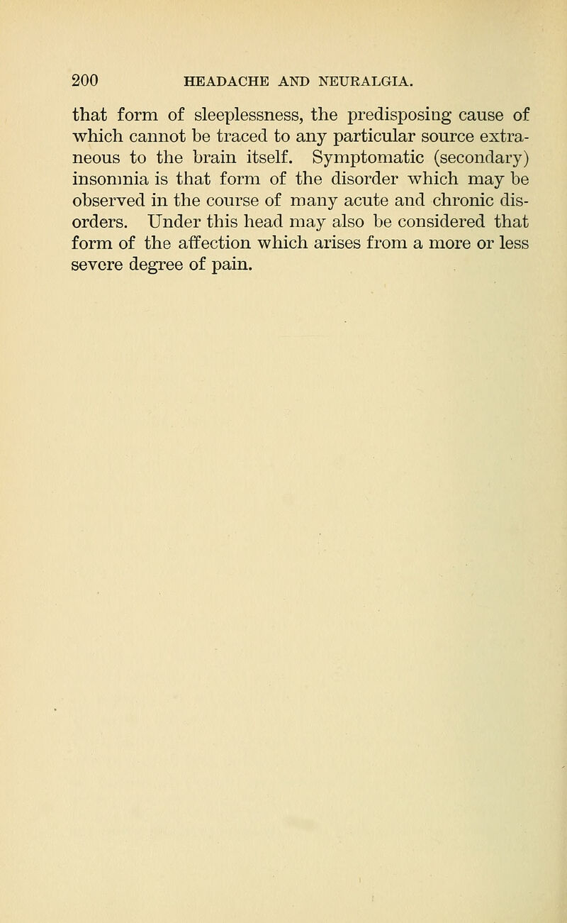 that form of sleeplessness, the predisposing cause of which cannot be traced to any particular source extra- neous to the brain itself. Symptomatic (secondary) insomnia is that form of the disorder which may be observed in the course of many acute and chronic dis- orders. Under this head may also be considered that form of the affection which arises from a more or less severe degree of pain.