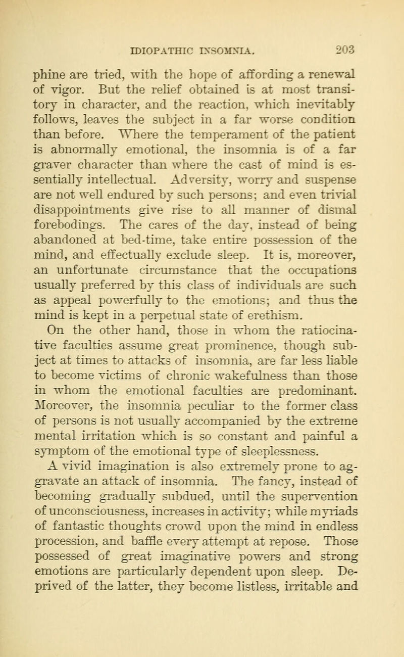 phine are tried, with the hope of affording a renewal of vigor. But the relief obtained is at most transi- tory in character, and the reaction, which inevitably follows, leaves the subject in a far worse condition than before. Where the temperament of the patient is abnormally emotional, the insomnia is of a far graver character than where the cast of mind is es- sentially intellectual. Adversity, worry and suspense are not well endured by such persons; and even trivial disappointments give rise to all manner of dismal forebodings. The cares of the day, instead of being abandoned at bed-time, take entire possession of the mind, and effectually exclude sleep. It is, moreover, an unfortunate circumstance that the occupations usually preferred by this class of individuals are such as appeal powerfully to the emotions; and thus the mind is kept in a perpetual state of erethism. On the other hand, those in whom the ratiocina- tive faculties assume great prominence, though sub- ject at times to attacks of insomnia, are far less liable to become victims of chronic wakefulness than those in whom the emotional faculties are predominant. Moreover, the insomnia peculiar to the former class of persons is not usually accompanied by the extreme mental irritation which is so constant and painful a symptom of the emotional type of sleeplessness. A vivid imagination is also extremely prone to ag- gravate an attack of insomnia. The fancy, instead of becoming gradually subdued, until the supervention of unconsciousness, increases in activity; while myriads of fantastic thoughts crowd upon the mind in endless procession, and baffle every attempt at repose. Those possessed of great imaginative powers and strong emotions are particularly dependent upon sleep. De- prived of the latter, they become listless, irritable and