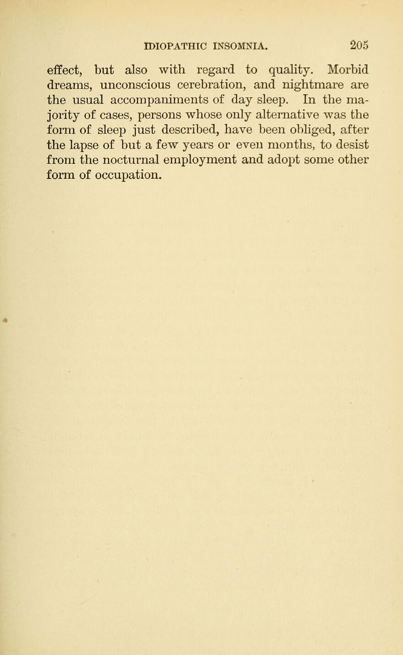 effect, but also with regard to quality. Morbid dreams, unconscious cerebration, and nightmare are the usual accompaniments of day sleep. In the ma- jority of cases, persons whose only alternative was the form of sleep just described, have been obliged, after the lapse of but a few years or even months, to desist from the nocturnal employment and adopt some other form of occupation.