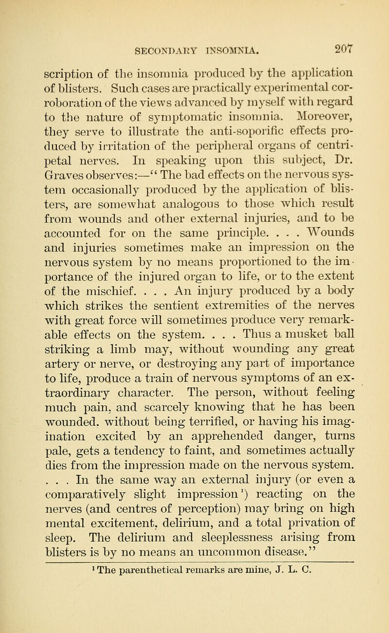 scription of the insomnia produced by the application of blisters. Such cases are practically experimental cor- roboration of the views advanced by myself with regard to the nature of symptomatic insomnia. Moreover, they serve to illustrate the anti-soporific effects pro- duced by irritation of the peripheral organs of centri- petal nerves. In speaking upon this subject, Dr. Graves observes:— The bad effects on the nervous sys- tem occasionally produced by the application of blis- ters, are somewhat analogous to those which result from wounds and other external injuries, and to be accounted for on the same principle. . . . Wounds and injuries sometimes make an impression on the nervous system by no means proportioned to the im- portance of the injured organ to life, or to the extent of the mischief. . . . An injury produced by a body which strikes the sentient extremities of the nerves with great force will sometimes produce very remark- able effects on the system. . . . Thus a musket ball striking a limb may, without wounding any great artery or nerve, or destroying any part of importance to life, produce a train of nervous symptoms of an ex- traordinary character. The person, without feeling much pain, and scarcely knowing that he has been wounded, without being terrified, or having his imag- ination excited by an apprehended danger, turns pale, gets a tendency to faint, and sometimes actually dies from the impression made on the nervous system. ... In the same wTay an external injury (or even a comparatively slight impression') reacting on the nerves (and centres of perception) may bring on high mental excitement, delirium, and a total privation of sleep. The delirium and sleeplessness arising from blisters is by no means an uncommon disease. 1 The parenthetical remarks are mine, J. L. C.