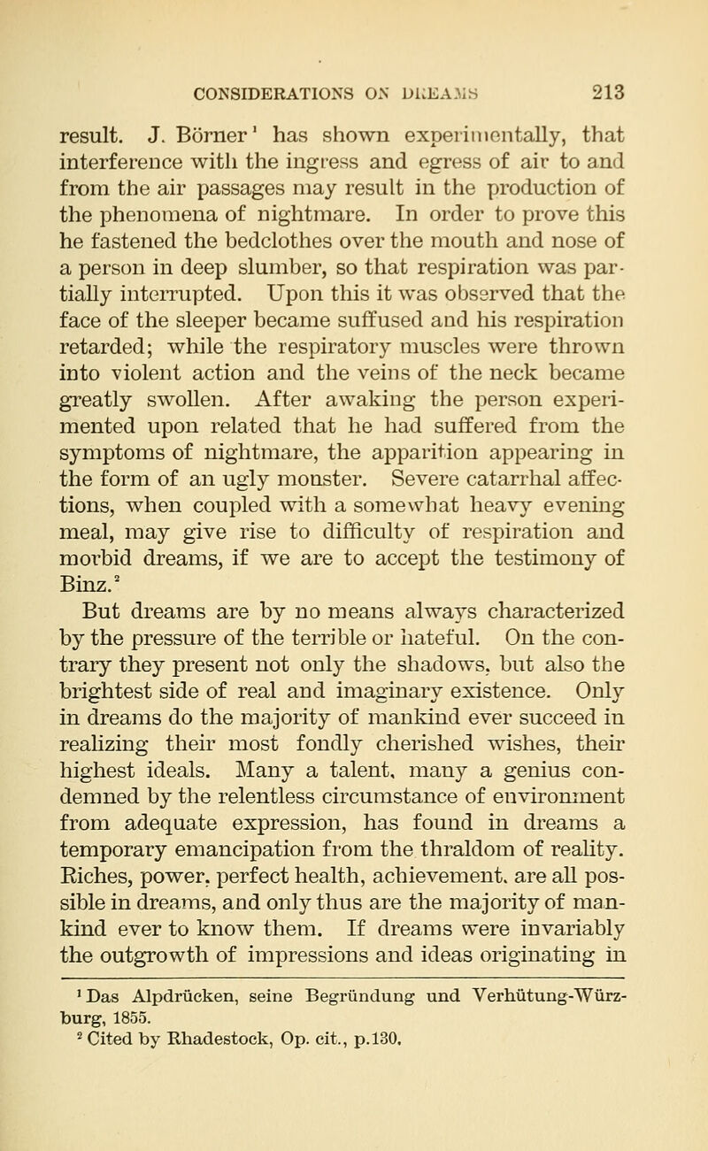 result. J. Borner1 has shown experimentally, that interference with the ingress and egress of air to and from the air passages may result in the production of the phenomena of nightmare. In order to prove this he fastened the bedclothes over the mouth and nose of a person in deep slumber, so that respiration was par- tially interrupted. Upon this it was observed that the face of the sleeper became suffused and his respiration retarded; while the respiratory muscles were thrown into violent action and the veins of the neck became greatly swollen. After awaking the person experi- mented upon related that he had suffered from the symptoms of nightmare, the apparition appearing in the form of an ugly monster. Severe catarrhal affec- tions, when coupled with a somewhat heavy evening meal, may give rise to difficulty of respiration and morbid dreams, if we are to accept the testimony of Binz.2 But dreams are by no means always characterized by the pressure of the terrible or hateful. On the con- trary they present not only the shadows, but also the brightest side of real and imaginary existence. Only in dreams do the majority of mankind ever succeed in realizing their most fondly cherished wishes, their highest ideals. Many a talent, many a genius con- demned by the relentless circumstance of environment from adequate expression, has found in dreams a temporary emancipation from the thraldom of reality. Eiches, power, perfect health, achievement, are all pos- sible in dreams, and only thus are the majority of man- kind ever to know them. If dreams were invariably the outgrowth of impressions and ideas originating in 1 Das Alpdrucken, seine Begriindung und Verhutung-Wurz- burg, 1855. 2 Cited by Rhadestock, Op. cit., p. 130.