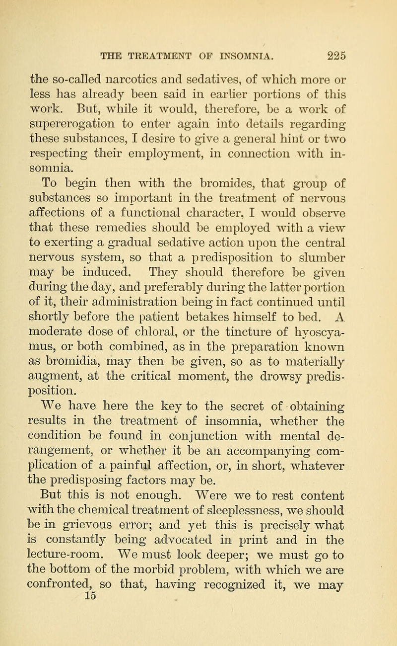 the so-called narcotics and sedatives, of which more or less has already been said in earlier portions of this work. But, while it would, therefore, be a work of supererogation to enter again into details regarding these substances, I desire to give a general hiut or two respecting their employment, in connection with in- somnia. To begin then with the bromides, that group of substances so important in the treatment of nervous affections of a functional character, I would observe that these remedies should be employed with a view to exerting a gradual sedative action upon the central nervous system, so that a predisposition to slumber may be induced. They should therefore be given during the day, and preferably during the latter portion of it, their administration being in fact continued until shortly before the patient betakes himself to bed. A moderate dose of chloral, or the tincture of hyoscya- mus, or both combined, as in the preparation known as bromiclia, may then be given, so as to materially augment, at the critical moment, the drowsy predis- position. We have here the key to the secret of obtaining results in the treatment of insomnia, whether the condition be found in conjunction with mental de- rangement, or whether it be an accompanying com- plication of a painful affection, or, in short, whatever the predisposing factors may be. But this is not enough. Were we to rest content with the chemical treatment of sleeplessness, we should be in grievous error; and yet this is precisely what is constantly being advocated in print and in the lecture-room. We must look deeper; we must go to the bottom of the morbid problem, with which we are confronted, so that, having recognized it, we may 15