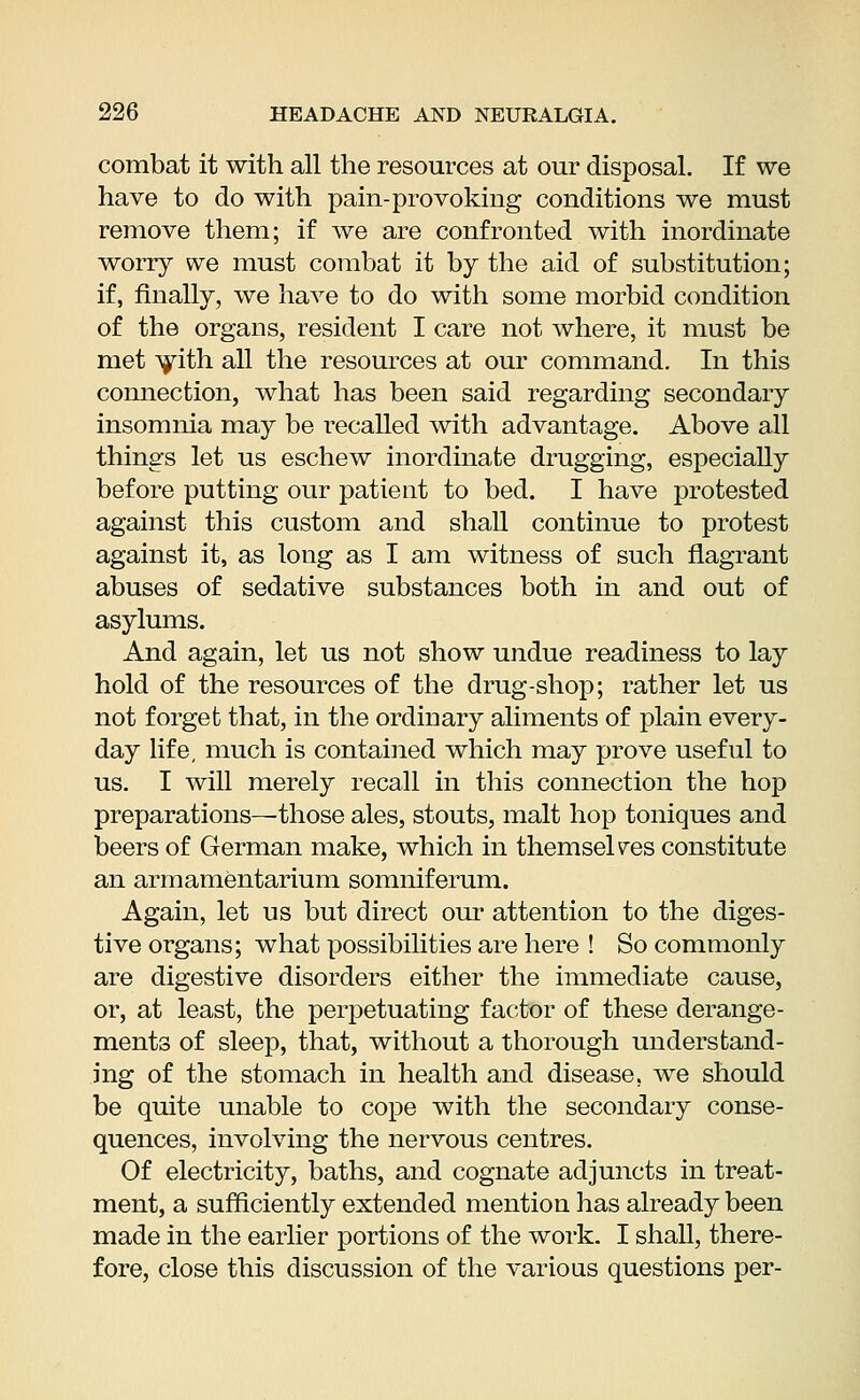 combat it with all the resources at our disposal. If we have to do with pain-provoking conditions we must remove them; if we are confronted with inordinate worry we must combat it by the aid of substitution; if, finally, we have to do with some morbid condition of the organs, resident I care not where, it must be met with all the resources at our command. In this connection, what has been said regarding secondary insomnia may be recalled with advantage. Above all things let us eschew inordinate drugging, especially before putting our patient to bed. I have protested against this custom and shall continue to protest against it, as long as I am witness of such flagrant abuses of sedative substances both in and out of asylums. And again, let us not show undue readiness to lay hold of the resources of the drug-shop; rather let us not forget that, in the ordinary aliments of plain every- day life, much is contained which may prove useful to us. I will merely recall in this connection the hop preparations—those ales, stouts, malt hop toniques and beers of German make, which in themselves constitute an armamentarium somniferum. Again, let us but direct our attention to the diges- tive organs; what possibilities are here ! So commonly are digestive disorders either the immediate cause, or, at least, the perpetuating factor of these derange- ments of sleep, that, without a thorough understand- ing of the stomach in health and disease, we should be quite unable to cope with the secondary conse- quences, involving the nervous centres. Of electricity, baths, and cognate adjuncts in treat- ment, a sufficiently extended mention has already been made in the earlier portions of the work. I shall, there- fore, close this discussion of the various questions per-