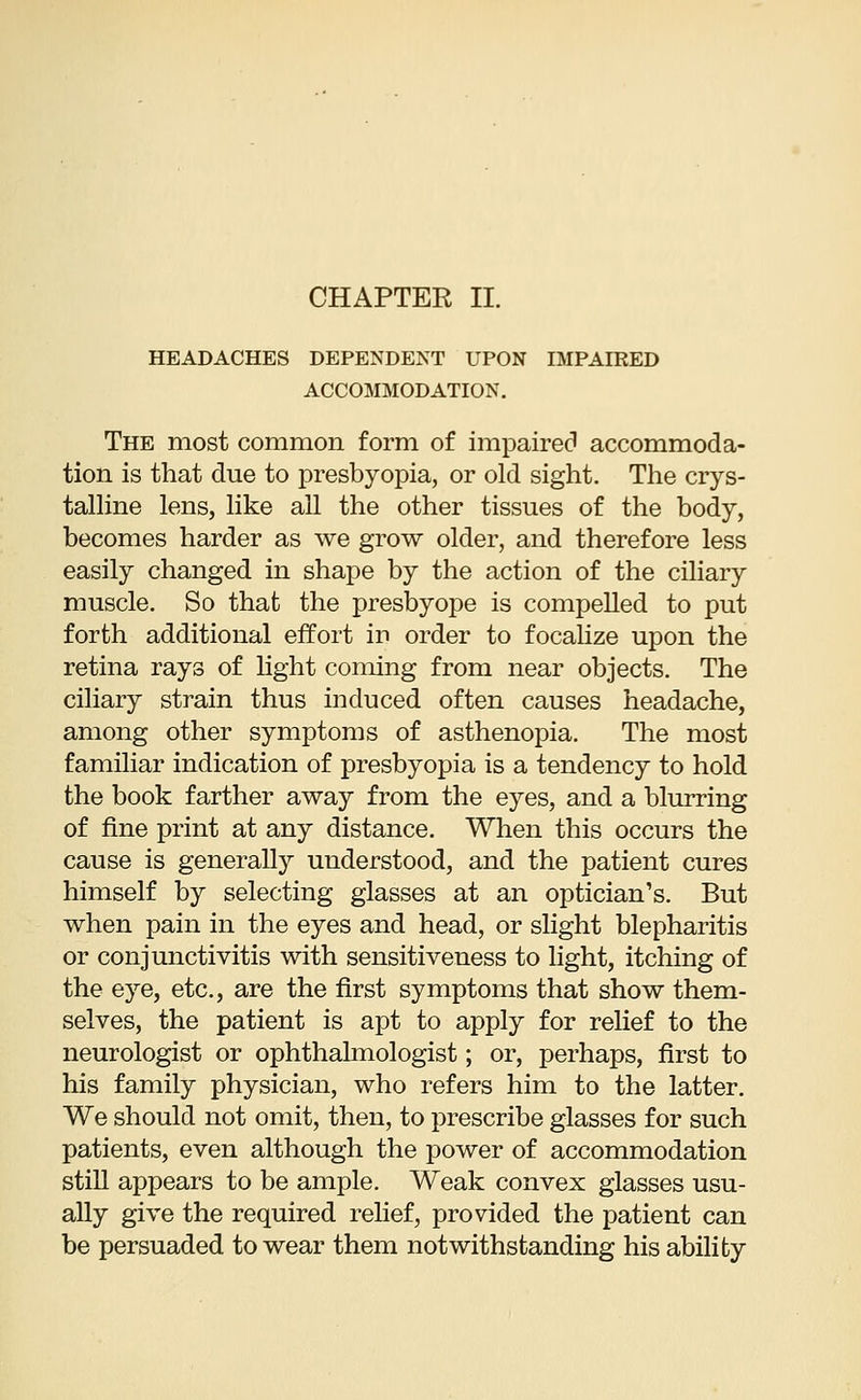 HEADACHES DEPENDENT UPON IMPAIRED ACCOMMODATION. The most common form of impaired accommoda- tion is that due to presbyopia, or old sight. The crys- talline lens, like all the other tissues of the body, becomes harder as we grow older, and therefore less easily changed in shape by the action of the ciliary muscle. So that the presbyope is compelled to put forth additional effort in order to focalize upon the retina rays of light coming from near objects. The ciliary strain thus induced often causes headache, among other symptoms of asthenopia. The most familiar indication of presbyopia is a tendency to hold the book farther away from the eyes, and a blurring of fine print at any distance. When this occurs the cause is generally understood, and the patient cures himself by selecting glasses at an optician's. But when pain in the eyes and head, or slight blepharitis or conjunctivitis with sensitiveness to light, itching of the eye, etc., are the first symptoms that show them- selves, the patient is apt to apply for relief to the neurologist or ophthalmologist; or, perhaps, first to his family physician, who refers him to the latter. We should not omit, then, to prescribe glasses for such patients, even although the power of accommodation still appears to be ample. Weak convex glasses usu- ally give the required relief, provided the patient can be persuaded to wear them notwithstanding his ability