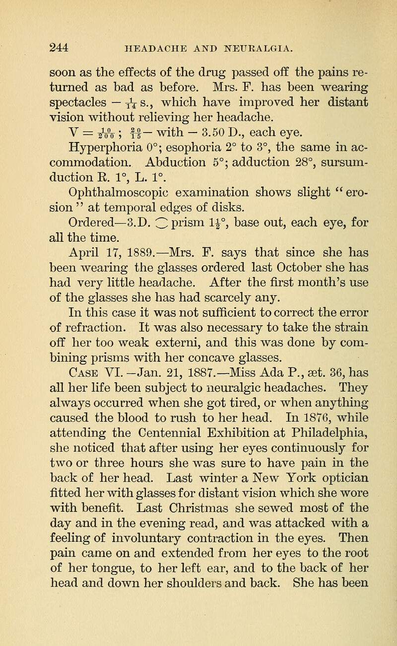 soon as the effects of the drug passed off the pains re- turned as bad as before. Mrs. F. has been wearing spectacles — TVs., which have improved her distant vision without relieving her headache. V = iMr; fir with - 3.50 D., each eye. Hyperphoria 0°; esophoria 2° to 3°, the same in ac- commodation. Abduction 5°; adduction 28°, sursum- duction R. 1°, L. 1°. Ophthalmoscopic examination shows slight ero- sion  at temporal edges of disks. Ordered—3. D. 3prism H°> base out, each eye, for all the time. April 17, 1889.—Mrs. F. says that since she has been wearing the glasses ordered last October she has had very little headache. After the first month's use of the glasses she has had scarcely any. In this case it was not sufficient to correct the error of refraction. It was also necessary to take the strain off her too weak externi, and this was done by com- bining prisms with her concave glasses. Case VI. -Jan. 21, 1887.— Miss Ada P., aet. 36, has all her life been subject to neuralgic headaches. They always occurred when she got tired, or when anything caused the blood to rush to her head. In 1876, while attending the Centennial Exhibition at Philadelphia, she noticed that after using her eyes continuously for two or three hours she was sure to have pain in the back of her head. Last winter a New York optician fitted her with glasses for distant vision which she wore with benefit. Last Christmas she sewed most of the day and in the evening read, and was attacked with a feeling of involuntary contraction in the eyes. Then pain came on and extended from her eyes to the root of her tongue, to her left ear, and to the back of her head and down her shoulders and back. She has been