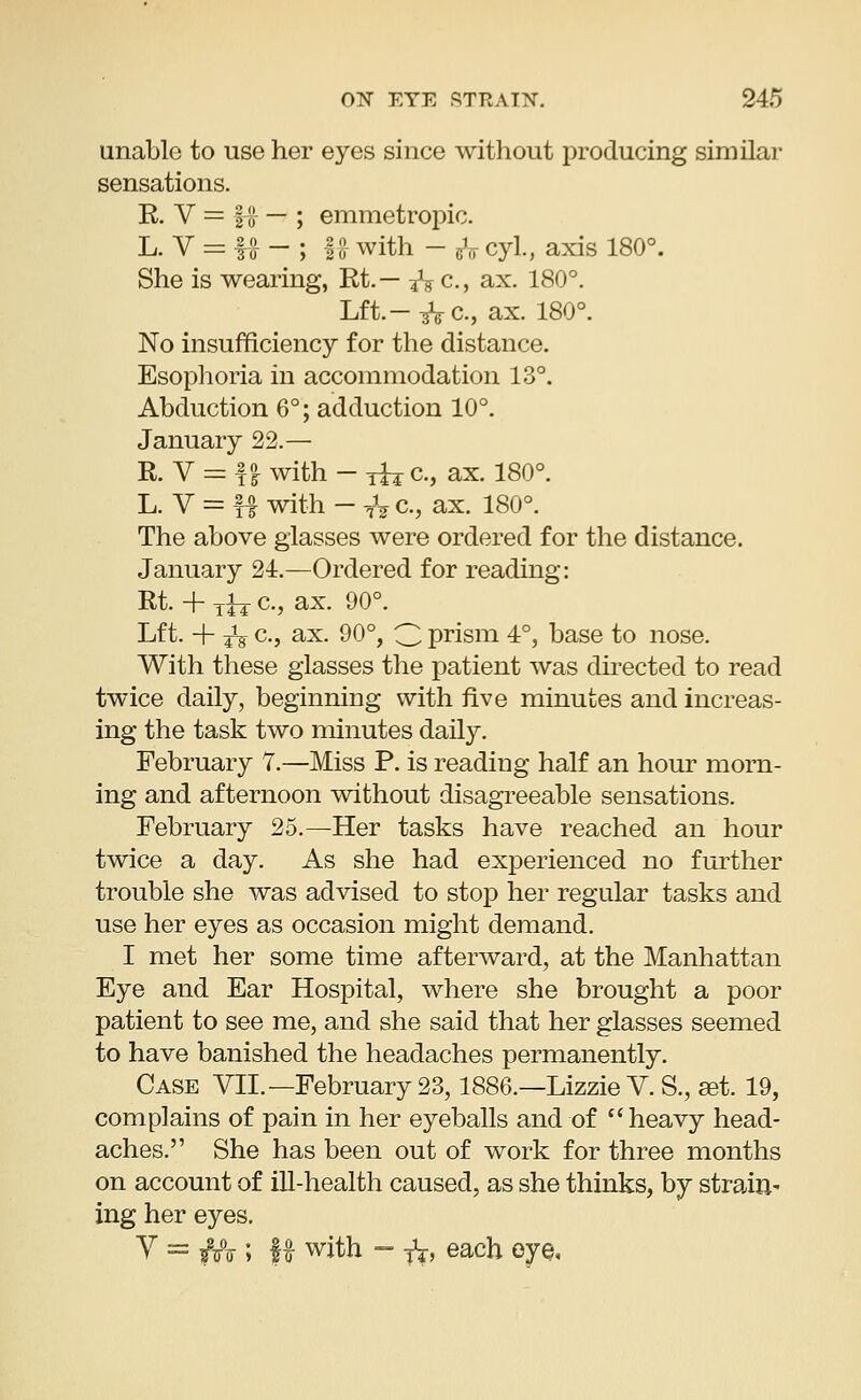 unable to use her eyes since without producing similar sensations. R. V -= i!} — ; emmetropic. L. V = ffr - ; 12- with - & cyl., axis 180°. She is wearing, Rt.— ^ c, ax. 180°. Lft.-^c., ax. 180°. No insufficiency for the distance. Esophoria in accommodation 13°. Abduction 6°; adduction 10°. January 22.— R. V = f £ with - xhr a, ax. 180°. L. V = f| with - TV a, ax. 180°. The above glasses were ordered for the distance. January 24.—Ordered for reading: Rt. + jfa a, ax. 90°. Lft. + ■£% c, ax. 90°, 3 prism 4°, base to nose. With these glasses the patient was directed to read twice daily, beginning with five minutes and increas- ing the task two minutes daily. February 7.—Miss P. is reading half an hour morn- ing and afternoon without disagreeable sensations. February 25.—Her tasks have reached an hour twice a day. As she had experienced no further trouble she was advised to stop her regular tasks and use her eyes as occasion might demand. I met her some time afterward, at the Manhattan Eye and Ear Hospital, where she brought a poor patient to see me, and she said that her glasses seemed to have banished the headaches permanently. Case VII.—February 23,1886.—Lizzie V. S., set. 19, complains of pain in her eyeballs and of heavy head- aches. She has been out of work for three months on account of ill-health caused, as she thinks, by strain* ing her eyes. Y = ffo ; K with - ft, eacl) °JQ<