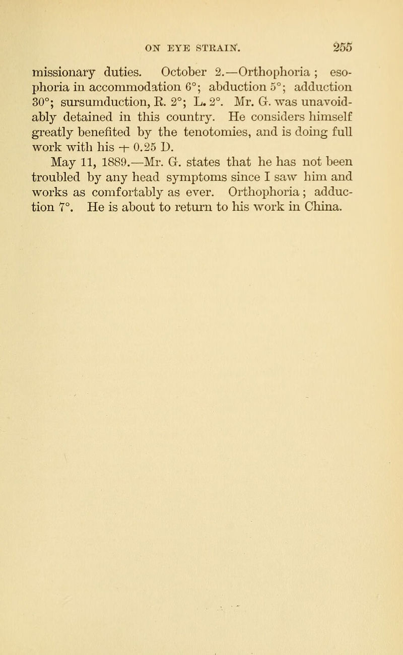 missionary duties. October 2.—Orthophoria ; eso- phoria in accommodation 6°; abduction 5°; adduction 30°; sursumduction, E. 2°; L. 2°. Mr. G. was unavoid- ably detained in this country. He considers himself greatly benefited by the tenotomies, and is doing full work with his -t- 0.25 D. May 11, 1889.—Mr. G. states that he has not been troubled by any head symptoms since I saw him and works as comfortably as ever. Orthophoria ; adduc- tion f °. He is about to return to his work in China.