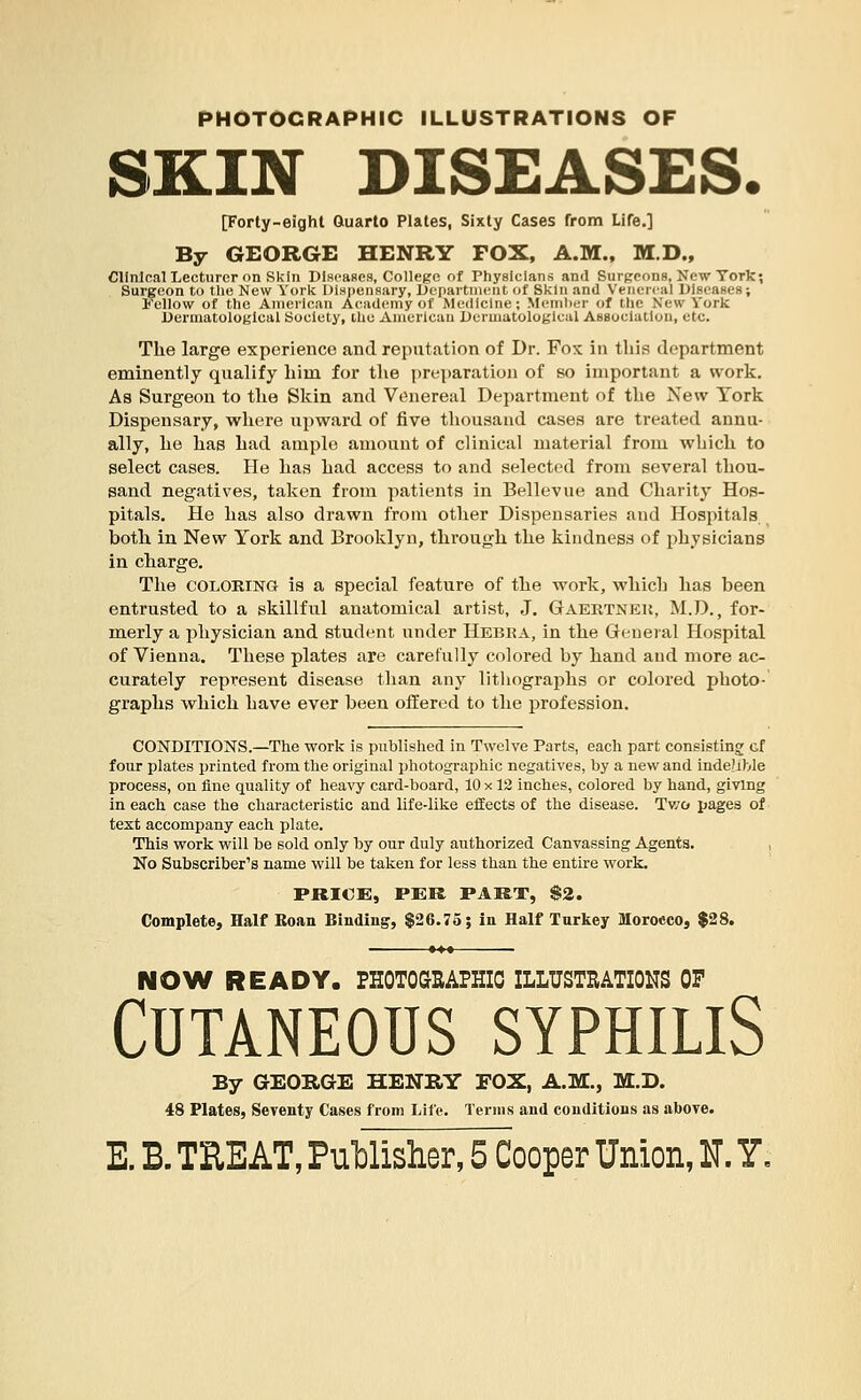 PHOTOGRAPHIC ILLUSTRATIONS OF SKIN DISEASES. [Forty-eight Quarto Plates, Sixty Cases from Life.] By GEORGE HENRY FOX, A.M., M.D., Clinical Lecturer on Skin Diseases, College of Physicians and Surgeons, New York; Surgeon to the New York Dispensary, Department of Skin and Venereal Diseases; Fellow of the American Academy of Medicine; Member of the New Vork Dermatological Society, the American Dermatological Association, etc. The large experience and reputation of Dr. Fox in this department eminently qualify him for the preparation of so important a work. As Surgeon to the Skin and Venereal Department of the New York Dispensary, where upward of five thousand cases are treated annu- ally, he has had ample amount of clinical material from which to select cases. He has had access to and selected from several thou- sand negatives, taken from patients in Bellevue and Charity Hos- pitals. He has also drawn from other Dispensaries and Hospitals both in New York and Brooklyn, through the kindness of physicians in charge. The coloring is a special feature of the work, which has been entrusted to a skillful anatomical artist, J. Gaertneu, M.D., for- merly a physician and student under Hebra, in the General Hospital of Vienna. These plates are carefully colored by hand and more ac- curately represent disease than any lithographs or colored photo- graphs which have ever been offered to the profession. CONDITIONS.—The work is published in Twelve Parts, each part consisting cf four plates printed from the original photographic negatives, by a new and indexible process, on fine quality of heavy card-board, 10 x 12 inches, colored by hand, giving in each case the characteristic and life-like effects of the disease. Two pages of text accompany each plate. This work will be sold only by our duly authorized Canvassing Agents. No Subscriber's name will be taken for less than the entire work. PRICE, PER PART, $2. Complete, Half Roan Binding, $26.75; in Half Turkey Morocco, $28. NOW READY. PHOTOGRAPHIC ILLUSTRATIONS OF Cutaneous syphilis By GEORGE HENRY FOX, A.M., M.D. 48 Plates, Seventy Cases from Life. Terms and conditions as above.