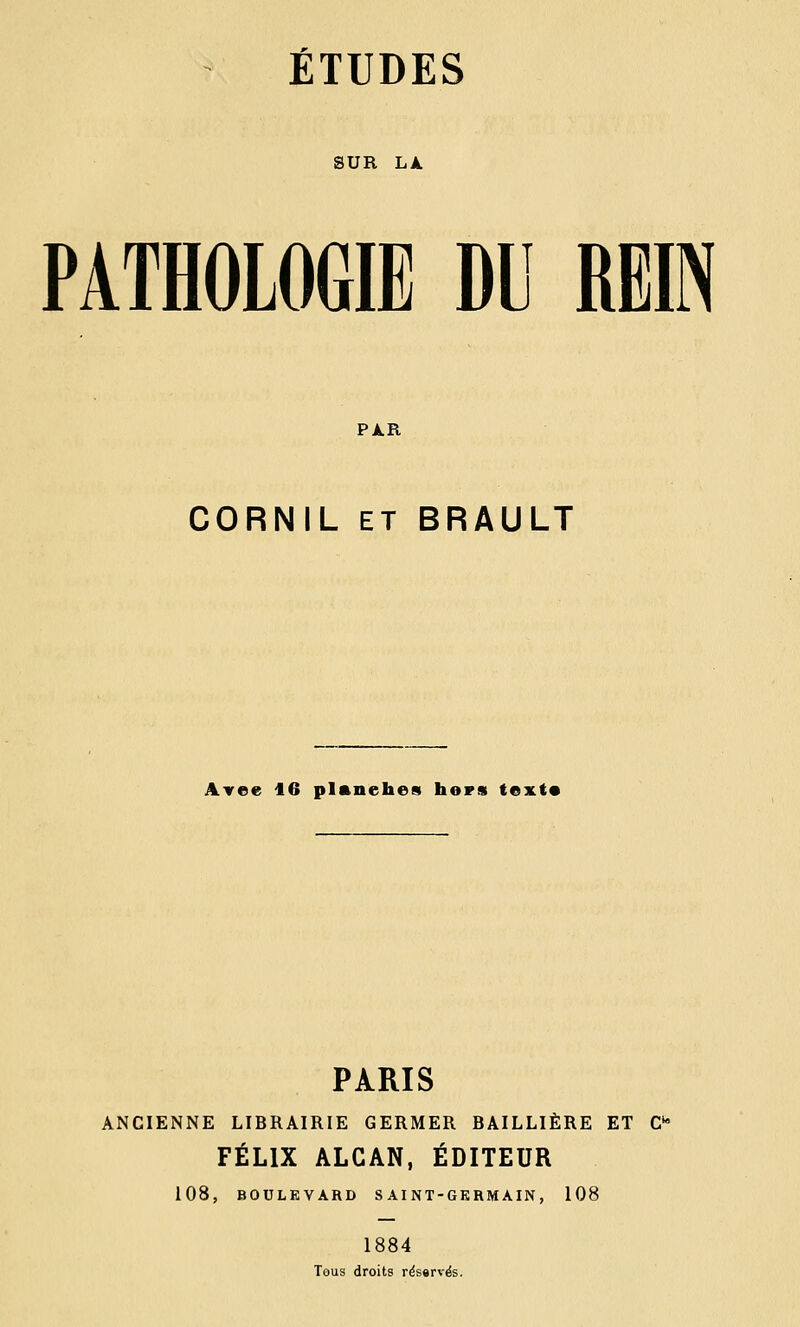 SUR LÀ PATHOLOGIE DU REIN PAR CORNIL ET BRAULT Avee 16 planches hors textt PARIS ANCIENNE LIBRAIRIE GERMER BAILLIÈRE ET Cta FÉLIX ALCAN, ÉDITEUR 108, BOULEVARD SAINT-GERMAIN, 108 1884 Tous droits réservés.