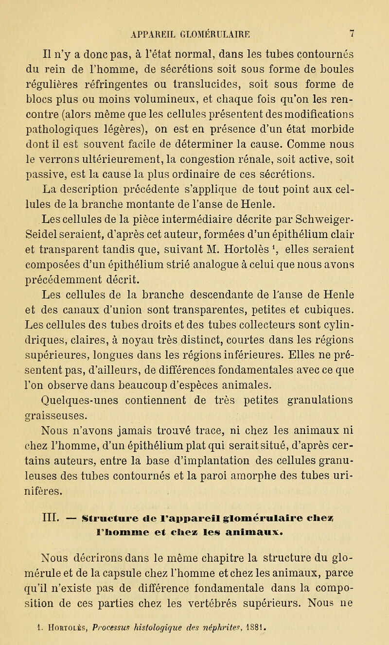 Il n'y a donc pas, à l'état normal, dans les tubes contournés du rein de l'homme, de sécrétions soit sous forme de boules régulières réfringentes ou translucides, soit sous forme de blocs plus ou moins volumineux, et chaque fois qu'on les ren- contre (alors même que les cellules présentent des modifications pathologiques légères), on est en présence d'un état morbide dont il est souvent facile de déterminer la cause. Comme nous le verrons ultérieurement, la congestion rénale, soit active, soit passive, est la cause la plus ordinaire de ces sécrétions. La description précédente s'applique de tout point aux cel- lules de la branche montante de l'anse de Henle. Les cellules de la pièce intermédiaire décrite par Schweiger- Seidel seraient, d'après cet auteur, formées d'un épithélium clair et transparent tandis que, suivant M. Hortolès *, elles seraient composées d'un épithélium strié analogue à celui que nous avons précédemment décrit. Les cellules de la branche descendante de Fanse de Henle et des canaux d'union sont transparentes, petites et cubiques. Les cellules des tubes droits et des tubes collecteurs sont cylin- driques, claires, à noyau très distinct, courtes dans les régions supérieures, longues dans les régions inférieures. Elles ne pré- sentent pas, d'ailleurs, de différences fondamentales avec ce que l'on observe dans beaucoup d'espèces animales. Quelques-unes contiennent de très petites granulations graisseuses. Nous n'avons jamais trouvé trace, ni chez les animaux ni chez l'homme, d'un épithélium plat qui serait situé, d'après cer- tains auteurs, entre la base d'implantation des cellules granu- leuses des tubes contournés et la paroi amorphe des tubes uri- nifères. III. — Structure tic l'appareil glomérulaire clieas l'homme et citez les animaux. Nous décrirons dans le même chapitre la structure du glo- mérule et de la capsule chez l'homme et chez les animaux, parce qu'il n'existe pas de différence fondamentale dans la compo- sition de ces parties chez les vertébrés supérieurs. Nous ne 1. Hortolès, Processus histologique des néphrites, 1881.