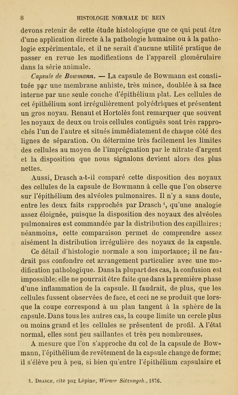 devons retenir de cette étude histologique que ce qui peut être d'une application directe à la pathologie humaine ou à la patho- logie expérimentale, et il ne serait d'aucune utilité pratique de passer en revue les modifications de l'appareil glomérulaire dans la série animale. Capsule de Bowmann. — La capsule de Bowmann est consti- tuée par une membrane anhiste, très mince, doublée à sa face interne par une seule couche d'épithélium plat. Les cellules de cet épithélium sont irrégulièrement polyédriques et présentent un gros noyau. Renaut etHortolèsfont remarquer que souvent les noyaux de deux ou trois cellules contiguës sont très rappro- chés l'un de l'autre et situés immédiatement de chaque côté des lignes de séparation. On détermine très facilement les limites des cellules au moyen de l'imprégnation par le nitrate d'argent et la disposition que nous signalons devient alors des plus nettes. Aussi, Drasch a-t-il comparé cette disposition des noyaux des cellules de la capsule de Bowmann à celle que l'on observe sur l'épithélium des alvéoles pulmonaires. Il n'y a sans doute, entre les deux faits rapprochés par Drasch *, qu'une analogie assez éloignée, puisque la disposition des noyaux des alvéoles pulmonaires est commandée par la distribution des capillaires; néanmoins, cette comparaison permet de comprendre assez aisément la distribution irrégulière des noyaux de la capsule. Ce détail d'histologie normale a son importance; il ne fau- drait pas confondre cet arrangement particulier avec une mo- dification pathologique. Dans la plupart des cas, la confusion est impossible; elle ne pourrait être faite que dans la première phase d'une inflammation de la capsule. Il faudrait, de plus, que les cellules fussent observées de face, et ceci ne se produit que lors- que la coupe correspond à un plan tangent à la sphère de la capsule. Dans tous les autres cas, la coupe limite un cercle plus ou moins grand et les cellules se présentent de profil. A l'état normal, elles sont peu saillantes et très peu nombreuses. A mesure que l'on s'approche du col de la capsule de Bow- mann, l'épithélium de revêtement de la capsule change de forme; il s'élève peu à peu, si bien qu'entre l'épithélium capsulaire et 1. Drasch, cité paç Lépine, Wiena* Sitznngsh., 1876.