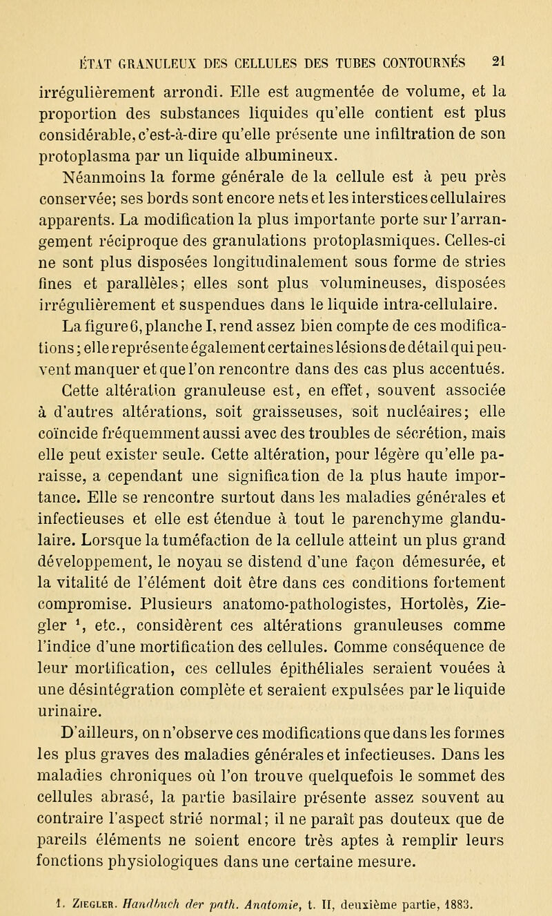 irrégulièrement arrondi. Elle est augmentée de volume, et la proportion des substances liquides qu'elle contient est plus considérable, c'est-à-dire qu'elle présente une infiltration de son protoplasma par un liquide albumineux. Néanmoins la forme générale de la cellule est à peu près conservée; ses bords sont encore nets et les interstices cellulaires apparents. La modification la plus importante porte sur l'arran- gement réciproque des granulations protoplasmiques. Celles-ci ne sont plus disposées longitudinalement sous forme de stries fines et parallèles; elles sont plus volumineuses, disposées irrégulièrement et suspendues dans le liquide intra-cellulaire. La figure 6, planche I, rend assez bien compte de ces modifica- tions ; elle représente également certaines lésions de détail qui peu- vent manquer et que l'on rencontre dans des cas plus accentués. Cette altération granuleuse est, en effet, souvent associée à d'autres altérations, soit graisseuses, soit nucléaires; elle coïncide fréquemment aussi avec des troubles de sécrétion, mais elle peut exister seule. Cette altération, pour légère qu'elle pa- raisse, a cependant une signification de la plus haute impor- tance. Elle se rencontre surtout dans les maladies générales et infectieuses et elle est étendue à tout le parenchyme glandu- laire. Lorsque la tuméfaction de la cellule atteint un plus grand développement, le noyau se distend d'une façon démesurée, et la vitalité de l'élément doit être dans ces conditions fortement compromise. Plusieurs anatomo-pathologistes, Hortolès, Zie- gler 1, etc., considèrent ces altérations granuleuses comme l'indice d'une mortification des cellules. Gomme conséquence de leur mortification, ces cellules épithéliales seraient vouées à une désintégration complète et seraient expulsées par le liquide u ri n aire. D'ailleurs, on n'observe ces modifications que dans les formes les plus graves des maladies générales et infectieuses. Dans les maladies chroniques où l'on trouve quelquefois le sommet des cellules abrasô, la partie basilaire présente assez souvent au contraire l'aspect strié normal ; il ne paraît pas douteux que de pareils éléments ne soient encore très aptes à remplir leurs fonctions physiologiques dans une certaine mesure. 1. Ziegler. Handbuch der path. Anatomie, t. II, deuxième partie, 1883.