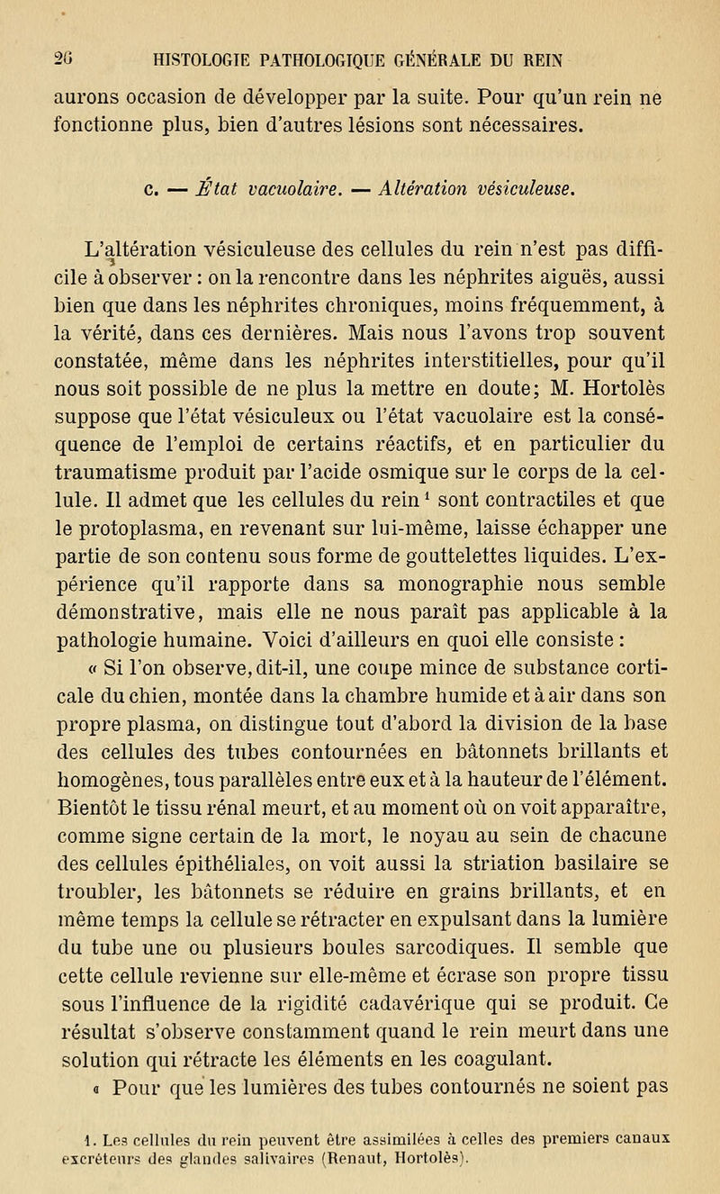 aurons occasion de développer par la suite. Pour qu'un rein ne fonctionne plus, bien d'autres lésions sont nécessaires. c. — État vacuolaire. — Altération vésiculeuse. L'altération vésiculeuse des cellules du rein n'est pas diffi- cile à observer : on la rencontre dans les néphrites aiguës, aussi bien que dans les néphrites chroniques, moins fréquemment, à la vérité, dans ces dernières. Mais nous l'avons trop souvent constatée, même dans les néphrites interstitielles, pour qu'il nous soit possible de ne plus la mettre en doute; M. Hortolès suppose que l'état vésiculeux ou l'état vacuolaire est la consé- quence de l'emploi de certains réactifs, et en particulier du traumatisme produit par l'acide osmique sur le corps de la cel- lule. Il admet que les cellules du rein1 sont contractiles et que le protoplasma, en revenant sur lui-même, laisse échapper une partie de son coutenu sous forme de gouttelettes liquides. L'ex- périence qu'il rapporte dans sa monographie nous semble démonstrative, mais elle ne nous paraît pas applicable à la pathologie humaine. Voici d'ailleurs en quoi elle consiste : « Si l'on observe, dit-il, une coupe mince de substance corti- cale du chien, montée dans la chambre humide et à air dans son propre plasma, on distingue tout d'abord la division de la base des cellules des tubes contournées en bâtonnets brillants et homogènes, tous parallèles entre eux et à la hauteur de l'élément. Bientôt le tissu rénal meurt, et au moment où on voit apparaître, comme signe certain de la mort, le noyau au sein de chacune des cellules épithéliales, on voit aussi la striation basilaire se troubler, les bâtonnets se réduire en grains brillants, et en même temps la cellule se rétracter en expulsant dans la lumière du tube une ou plusieurs boules sarcodiques. Il semble que cette cellule revienne sur elle-même et écrase son propre tissu sous l'influence de la rigidité cadavérique qui se produit. Ce résultat s'observe constamment quand le rein meurt dans une solution qui rétracte les éléments en les coagulant. « Pour que les lumières des tubes contournés ne soient pas 1. Les cellules du rein peuvent être assimilées à celles des premiers canaux excréteurs des glandes salivaires (Renaut, Hortolès).